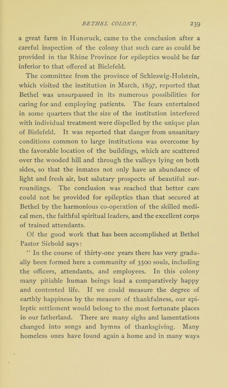 a great farm in Hunsruck, came to the conclusion after a careful inspection of the colony that such care as could be provided in the Rhine Province for epileptics would be far inferior to that offered at Bielefeld. The committee from the province of Schleswig-Holstein, which visited the institution in March, 1897, reported that Bethel was unsurpassed in its numerous possibilities for caring for and employing patients. The fears entertained in some quarters that the size of the institution interfered with individual treatment were dispelled by the unique plan of Bielefeld. It was reported that danger from unsanitary conditions common to large institutions was overcome by the favorable location of the buildings, which are scattered over the wooded hill and through the valleys lying on both sides, so that the inmates not only have an abundance of light and fresh air, but salutary prospects of beautiful sur- roundings. The conclusion was reached that better care could not be provided for epileptics than that secured at Bethel by the harmonious co-operation of the skilled medi- cal men, the faithful spiritual leaders, and the excellent corps of trained attendants. Of the good work that has been accomplished at Bethel Pastor Siebold says: “ In the course of thirty-one years there has very gradu- ally been formed here a community of 3500 souls, including the officers, attendants, and employees. In this colony many pitiable human beings lead a comparatively happy and contented life. If we could measure the degree of earthly happiness by the measure of thankfulness, our epi- leptic settlement would belong to the most fortunate places in our fatherland. There are many sighs and lamentations changed into songs and hymns of thanksgiving. Many homeless ones have found again a home and in many ways