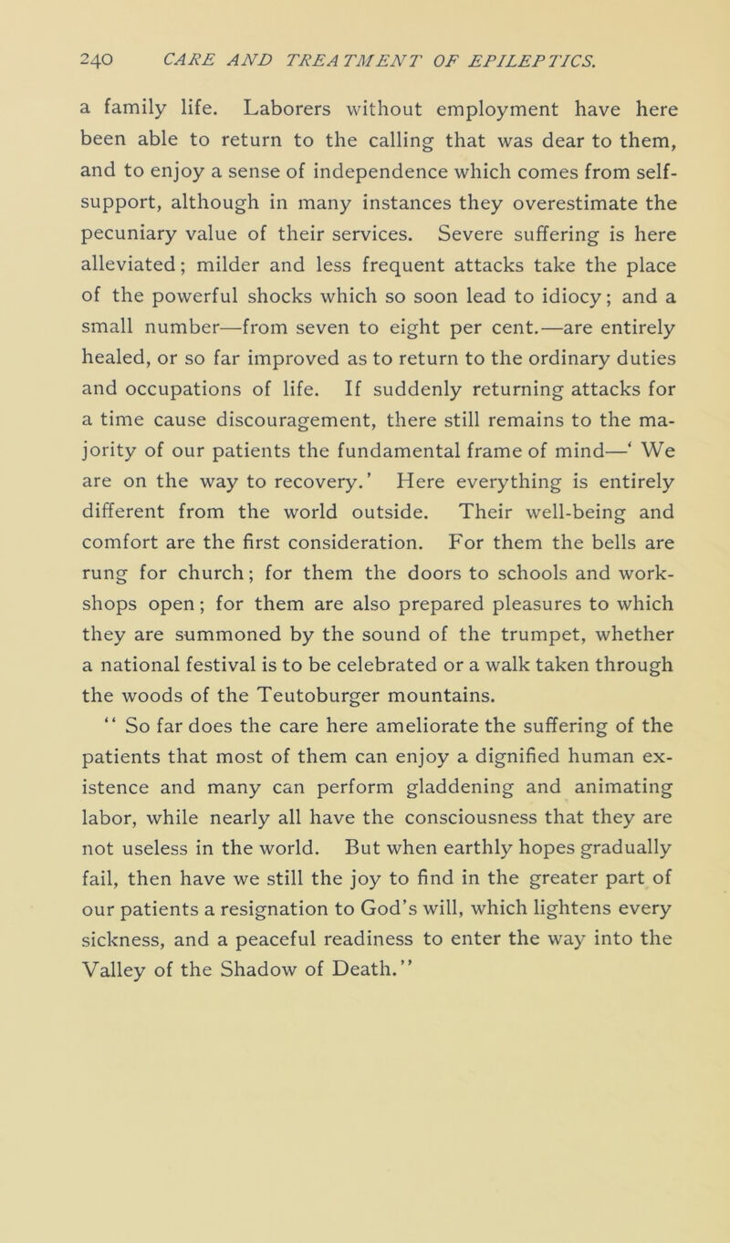 a family life. Laborers without employment have here been able to return to the calling that was dear to them, and to enjoy a sense of independence which comes from self- support, although in many instances they overestimate the pecuniary value of their services. Severe suffering is here alleviated; milder and less frequent attacks take the place of the powerful shocks which so soon lead to idiocy; and a small number—from seven to eight per cent.—are entirely healed, or so far improved as to return to the ordinary duties and occupations of life. If suddenly returning attacks for a time cause discouragement, there still remains to the ma- jority of our patients the fundamental frame of mind—‘ We are on the way to recovery.’ Here everything is entirely different from the world outside. Their well-being and comfort are the first consideration. For them the bells are rung for church; for them the doors to schools and work- shops open; for them are also prepared pleasures to which they are summoned by the sound of the trumpet, whether a national festival is to be celebrated or a walk taken through the woods of the Teutoburger mountains. “ So far does the care here ameliorate the suffering of the patients that most of them can enjoy a dignified human ex- istence and many can perform gladdening and animating labor, while nearly all have the consciousness that they are not useless in the world. But when earthly hopes gradually fail, then have we still the joy to find in the greater part of our patients a resignation to God’s will, which lightens every sickness, and a peaceful readiness to enter the way into the Valley of the Shadow of Death.”