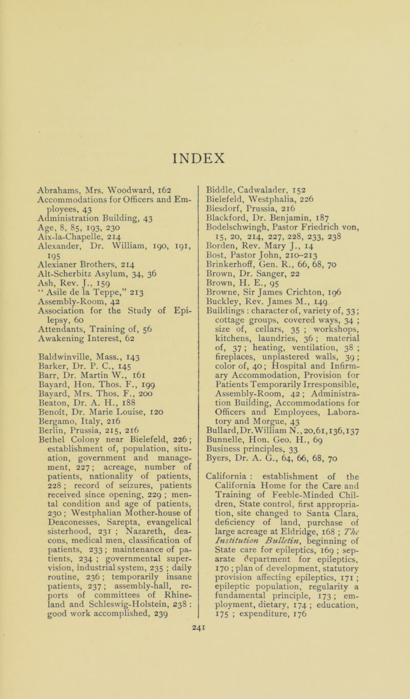 INDEX Abrahams, Mrs. Woodward, 162 Accommodations for Officers and Em- ployees, 43 Administration Building, 43 Age, 8, 85, 193, 230 Aix-la-Chapelle, 214 Alexander, Dr. William, 190, 191, 195 Alexianer Brothers, 214 Alt-Scherbitz Asylum, 34, 36 Ash, Rev. J., 159 “ Asile de la Teppe,” 213 Assembly-Room, 42 Association for the Study of Epi- lepsy, 60 Attendants, Training of, 56 Awakening Interest, 62 Baldwinville, Mass., 143 Barker, Dr. P. C., 145 Barr, Dr. Martin W., 161 Bayard, Hon. Thos. F., 199 Bayard, Mrs. Thos. F., 200 Beaton, Dr. A. H., 188 Benoit, Dr. Marie Louise, 120 Bergamo, Italy, 2x6 Berlin, Prussia, 215, 216 Bethel Colony near Bielefeld, 226; establishment of, population, situ- ation, government and manage- ment, 227; acreage, number of patients, nationality of patients, 228 ; record of seizures, patients received since opening, 229 ; men- tal condition and age of patients, 230 ; Westphalian Mother-house of Deaconesses, Sarepta, evangelical sisterhood, 231 ; Nazareth, dea- cons, medical men, classification of patients, 233 ; maintenance of pa- tients, 234 ; governmental super- vision, industrial system, 235 ; daily routine, 236; temporarily insane patients, 237; assembly-hall, re- ports of committees of Rhine- land and Schleswig-Holstein, 238 : good work accomplished, 239 Biddle, Cadwalader, 152 Bielefeld, Westphalia, 226 Biesdorf, Prussia, 216 Blackford, Dr. Benjamin, 187 Bodelschwingh, Pastor Friedrich von, 15, 20, 214, 227, 228, 233, 238 Borden, Rev. Mary J., 14 Bost, Pastor John, 210-213 Brinkerhoff, Gen. R., 66, 68, 70 Brown, Dr. Sanger, 22 Brown, H. E., 95 Browne, Sir James Crichton, 106 Buckley, Rev. James M., 149 Buildings : character of, variety of, 33; cottage groups, covered ways, 34 ; size of, cellars, 35 ; workshops, kitchens, laundries, 36 ; material of, 37; heating, ventilation, 38 ; fireplaces, unplastered walls, 39; color of, 40 ; Hospital and Infirm- ary Accommodation, Provision for Patients Temporarily Irresponsible, Assembly-Room, 42; Administra- tion Building, Accommodations for Officers and Employees, Labora- tory and Morgue, 43 Bullard,Dr. William N., 20,61,136,137 Bunnelle, Hon. Geo. H., 69 Business principles, 33 Byers, Dr. A. G., 64, 66, 68, 70 California : establishment of the California Home for the Care and Training of Feeble-Minded Chil- dren, State control, first appropria- tion, site changed to Santa Clara, deficiency of land, purchase of large acreage at Eldridge, 168 ; The Institution Bulletin, beginning of State care for epileptics, 169 ; sep- arate department for epileptics, 170 ; plan of development, statutory provision affecting epileptics, 171 ; epileptic population, regularity a fundamental principle, 173; em- ployment, dietary, 174 ; education, 175 ; expenditure, 176