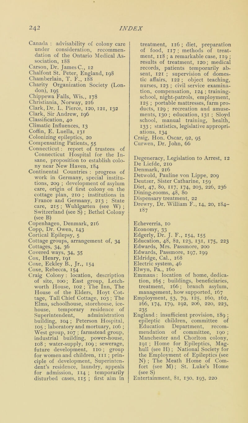 Canada : advisability of colony care under consideration, recommen- dation of the Ontario Medical As- sociation, 188 Carson, Dr. James C., 12 Chalfont St. Peter, England, 198 Chamberlain, T. F., 188 Charity Organization Society (Lon- don), 195 Chippewa Falls, Wis., 178 Christiania, Norway, 216 Clark, Dr. L. Pierce, 120, 121, 132 Clark, Sir Andrew, 196 Classification, 40 Climatic Influences, 13 Coffin, E. Luella, 13T Colonizing epileptics, 20 Compensating Patients, 55 Connecticut: report of trustees of Connecticut Hospital for the In- sane, proposition to establish colo- ny near New Haven, 184 Continental Countries : progress of work in Germany, special institu- tions, 209 ; development of asylum care, origin of first colony on the cottage plan, 210 ; institutions in France and Germany, 213 ; State care, 2x5 ; Wuhlgarten (see W) ; Switzerland (see S) ; Bethel Colony (see B) Copenhagen, Denmark, 216 Copp, Dr. Owen, 143 Cortical Epilepsy, 5 Cottage groups, arrangement of, 34 Cottages, 34, 36 Covered ways, 34, 35 Cox, Henry, 191 Coxe, Eckley B., Jr., 154 Coxe, Rebecca, 154 Craig Colony: location, description of site, 100; East group, Letch- worth House, 102 ; The Inn, The House of the Elders, Hoyt Cot- tage, Tall Chief Cottage, 103 ; The Elms, schoolhouse, storehouse, ice- house, temporary residence of Superintendent, administration building, 104 ; Peterson Hospital, 105 ; laboratory and mortuary, 106 ; West group, 107 ; farmstead group, industrial building, power-house, xo8 ; water-supply, 109 ; sewerage, future development, no ; group for women and children, in ; prin- ciple of development, Superinten- dent’s residence, laundry, appeals for admission, 114 ; temporarily disturbed cases, 115 ; first aim in treatment, 116 ; diet, preparation of food, 117 ; methods of treat- ment, 118 ; a remarkable case, 119 ; results of treatment, 120; medical records, patients temporarily ab- sent, 121 ; supervision of domes- tic affairs, 122 ; object teaching, nurses, 123 ; civil service examina- tion, compensation, 124 ; training- school, night-patrols, employment, 125 ; portable mattresses, farm pro- ducts, 129 ; recreation and amuse- ments, 130 ; education, 131 ; Sloyd school, manual training, health, 133 ; statistics, legislative appropri- ations, 134 Craig, Hon. Oscar, 92, 95 Curwen, Dr. John, 66 Degeneracy, Legislation to Arrest, 12 De Liefde, 210 Denmark, 216 Detwold, Pauline von Lippe, 209 Deutzer, Sister Catharine, 159 Diet, 47, 80, 117, 174, 203, 226, 236 Dining-rooms, 48, 80 Dispensary treatment, 22 Drewry, Dr. William F., 14, 20, 184- 187 Echeverria, 10 Economy, 33 Edgerly, Dr. J. F., 154, 155 Education, 48, 82, 123, 131, 175, 223 Edwards, Mrs. Passmore, 200 Edwards, Passmore, 197, 199 Eldridge, Cal., 16S Electric system, 46 Ehvyn, Pa., 160 Emmaus: location of home, dedica- tion, 165 ; buildings, beneficiaries, treatment, 166; branch asylum, management, how supported, 167 Employment, 53, 79, 125, 160, 162, 166, 174, 179, 192, 206, 220, 223, 235 England : insufficient provision, 189 ; epileptic children, committee of Education Department, recom- mendation of committee, 190 ; Manchester and Chorlton colony, 191 ; Home for Epileptics, Mag- hull (see H) ; National Society for the Employment of Epileptics (see N) ; The Meath Home of Com- fort (see M) ; St. Luke’s Home (see S) Entertainment, 81, 130, 193, 220