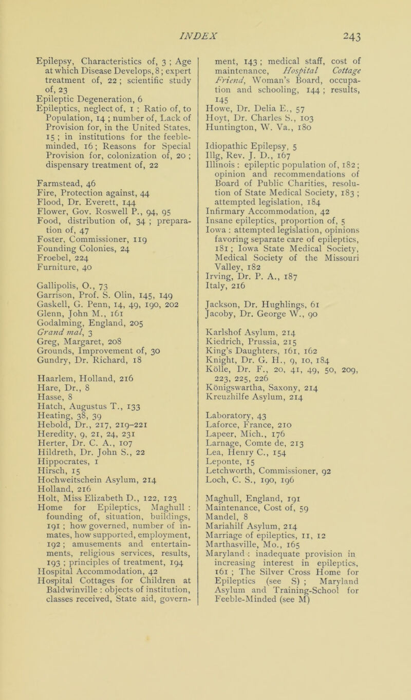 Epilepsy, Characteristics of, 3 ; Age at which Disease Develops, 8; expert treatment of, 22; scientific study of, 23 Epileptic Degeneration, 6 Epileptics, neglect of, 1 : Ratio of, to Population, 14 ; number of, Lack of Provision for, in the United States, 15 ; in institutions for the feeble- minded, 16; Reasons for Special Provision for, colonization of, 20 ; dispensary treatment of, 22 Farmstead, 46 Fire, Protection against, 44 Flood, Dr. Everett, 144 Flower, Gov. Roswell P., 94, 95 Food, distribution of, 34 ; prepara- tion of, 47 Foster, Commissioner, 119 Founding Colonies, 24 Froebel, 224 Furniture, 40 Gallipolis, O., 73 Garrison, Prof. S. Olin, 145, 149 Gaskell, G. Penn, 14, 49, 190, 202 Glenn, John M., 1G1 Godaiming, England, 205 Grand mal, 3 Greg, Margaret, 208 Grounds, Improvement of, 30 Gundry, Dr. Richard, 18 Haarlem, Holland, 2x6 Hare, Dr., 8 Hasse, 8 Hatch, Augustus T., 133 Heating, 38, 39 Heboid, Dr., 217, 219-221 Heredity, 9, 21, 24, 231 Herter, Dr. C. A., 107 Hildreth, Dr. John S., 22 Hippocrates, 1 Hirsch, 15 Hochweitschein Asylum, 214 Holland, 216 Holt, Miss Elizabeth D., 122, 123 Home for Epileptics, Maghull : founding of, situation, buildings, 191 ; how governed, number of in- mates, how supported, employment, 192; amusements and entertain- ments, religious services, results, 193 ; principles of treatment, 194 Hospital Accommodation, 42 Hospital Cottages for Children at Baldwinville : objects of institution, classes received, State aid, govern- ment, 143 ; medical staff, cost of maintenance, Hospital Cottage Friend, Woman’s Board, occupa- tion and schooling, 144 ; results, 145 Howe, Dr. Delia E., 57 Hoyt, Dr. Charles S., 103 Huntington, W. Va., 180 Idiopathic Epilepsy, 5 Illg, Rev. J. D., 167 Illinois : epileptic population of, 182; opinion and recommendations of Board of Public Charities, resolu- tion of State Medical Society, 183 ; attempted legislation, 184 Infirmary Accommodation, 42 Insane epileptics, proportion of, 5 Iowa : attempted legislation, opinions favoring separate care of epileptics, 181 ; Iowa State Medical Society, Medical Society of the Missouri Valley, 182 Irving, Dr. P. A., 187 Italy, 216 Jackson, Dr. Hughlings, 61 Jacoby, Dr. George W., 90 Karlshof Asylum, 214 Kiedrich, Prussia, 215 King’s Daughters, 161, 162 Knight, Dr. G. H., 9, 10, 184 Kolle, Dr. F., 20, 41, 49, 50, 209, 223, 225, 226 Konigswartha, Saxony, 214 Kreuzhilfe Asylum, 2x4 Laboratory, 43 Laforce, France, 210 Lapeer, Mich., 176 Larnage, Comte de, 213 Lea, Henry C., 154 Leponte, 15 Letchworth, Commissioner, 92 Loch, C. S., 190, 196 Maghull, England, 191 Maintenance, Cost of, 59 Mandel, 8 Mariahilf Asylum, 2x4 Marriage of epileptics, 11, 12 Marthasville, Mo., 165 Maryland : inadequate provision in increasing interest in epileptics, 161 ; The Silver Cross Home for Epileptics (see S) ; Maryland Asylum and Training-School for Feeble-Minded (see M)