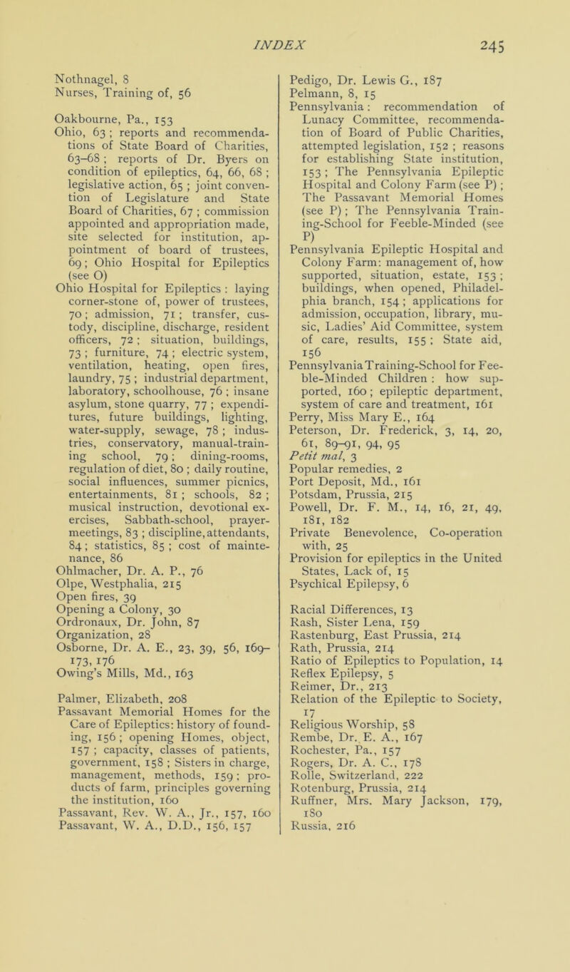 Nothnagel, 8 Nurses, Training of, 56 Oakbourne, Pa., 153 Ohio, 63 ; reports and recommenda- tions of State Board of Charities, 63-68 ; reports of Dr. Byers on condition of epileptics, 64, 66, 6S ; legislative action, 65 ; joint conven- tion of Legislature and State Board of Charities, 67 ; commission appointed and appropriation made, site selected for institution, ap- pointment of board of trustees, 69; Ohio Hospital for Epileptics (see O) Ohio Hospital for Epileptics : laying corner-stone of, power of trustees, 70 ; admission, 71; transfer, cus- tody, discipline, discharge, resident officers, 72; situation, buildings, 73 ; furniture, 74 ; electric system, ventilation, heating, open fires, laundry, 75 ; industrial department, laboratory, schoolhouse, 76 ; insane asylum, stone quarry, 77 ; expendi- tures, future buildings, lighting, water-supply, sewage, 78 ; indus- tries, conservatory, manual-train- ing school, 79; dining-rooms, regulation of diet, 80 ; daily routine, social influences, summer picnics, entertainments, 81 ; schools, 82 ; musical instruction, devotional ex- ercises, Sabbath-school, prayer- meetings, 83 ; discipline,attendants, 84; statistics, 85 ; cost of mainte- nance, 86 Ohlmacher, Dr. A. P., 76 Olpe, Westphalia, 215 Open fires, 39 Opening a Colony, 30 Ordronaux, Dr. John, S7 Organization, 28 Osborne, Dr. A. E., 23, 39, 56, 169- 173,176 Owing’s Mills, Md., 163 Palmer, Elizabeth, 20S Passavant Memorial Homes for the Care of Epileptics: history of found- ing, 156 ; opening Homes, object, 157 ; capacity, classes of patients, government, 158 ; Sisters in charge, management, methods, 159; pro- ducts of farm, principles governing the institution, 160 Passavant, Rev. W. A., Jr., 157, 160 Passavant, W. A., D.D., 156, 157 Pedigo, Dr. Lewis G., 1S7 Pelmann, 8, 15 Pennsylvania: recommendation of Lunacy Committee, recommenda- tion of Board of Public Charities, attempted legislation, 152 ; reasons for establishing State institution, 153; The Pennsylvania Epileptic Hospital and Colony Farm (see P); The Passavant Memorial Homes (see P); The Pennsylvania Train- ing-School for Feeble-Minded (see P) Pennsylvania Epileptic Hospital and Colony Farm: management of, how supported, situation, estate, 153; buildings, when opened, Philadel- phia branch, 154; applications for admission, occupation, library, mu- sic, Ladies’ Aid Committee, system of care, results, 155 ; State aid, 156 PennsylvaniaTraining-School for Fee- ble-Minded Children : how sup- ported, 160 ; epileptic department, system of care and treatment, 161 Perry, Miss Mary E., 164 Peterson, Dr. Frederick, 3, 14, 20, 61, 89-91, 94, 95 Petit mat, 3 Popular remedies, 2 Port Deposit, Md., 161 Potsdam, Prussia, 215 Powell, Dr. F. M., 14, 16, 21, 49, 1S1, 182 Private Benevolence, Co-operation with, 25 Provision for epileptics in the United States, Lack of, 15 Psychical Epilepsy, 6 Racial Differences, 13 Rash, Sister Lena, 159 Rastenburg, East Prussia, 214 Rath, Prussia, 214 Ratio of Epileptics to Population, 14 Reflex Epilepsy, 5 Reimer, Dr., 213 Relation of the Epileptic to Society, 17 _ Religious Worship, 58 Rembe, Dr. E. A., 167 Rochester, Pa., 157 Rogers, Dr. A. C., 17S Rolle, Switzerland, 222 Rotenburg, Prussia, 214 Ruffner, Mrs. Mary Jackson, 179, 1 So Russia, 216