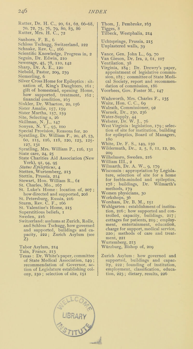 Rutter, Dr. H. C., 20, 61, 62, 66-68, 70, 72, 75, 76, 79, So, 83, 86 Rutter, Mrs. H. C., 72 Sanborn, F. B., 6 Schloss Tschugg, Switzerland, 222 Schnake, Rev. C., 166 Scientific Knowledge, Progress in, 2 Seguin, Dr. Edwin, 210 Sewerage, 45, 78, no, 142 Sharp, Dr. A. E., 120 Siebold, Pastor, 209, 239 Siemerling, 6 Silver Cross Home for Epileptics : sit- uation of, King’s Daughters, 161 ; gift of homestead, opening Home, how supported, treatment, 162 ; financial condition, 163 Sinkler, Dr. Wharton, 20, 156 Sister Amalie, 157, 159 Sister Martha, 157, 159 Site, Selecting a, 26 Skillman, N. J., 147 Sonyea, N. Y., 93, 100 Special Provision, Reasons for, 20 Spratling, Dr. William P., 20, 48, 53, 60, 115, 116, 118, 120, 123, 125- 127, 131 Spratling, Mrs. William P., 116, 131 State care, 24, 25 State Charities Aid Association (New York), 91, 94, 95 Status Epilepticus, 4 Stetten, Wurtemberg, 213 Stettin, Prussia, 2x4 Stewart, Hon. William R., 61 St. Charles, Mo., 167 St. Luke’s Home : location of, 207 ; how directed and supported, 208 St. Petersburg, Russia, 216 Sturm, Rev. C. F., 166 St. Valentine’s Home, 215 Superstitious beliefs, 1 Sweden, 216 Switzerland: asylums at Zurich, Rolle, and Schloss Tschugg, how governed and supported, buildings and ca- pacity, 222 ; Zurich Asylum (see Z) Tabor Asylum, 214 Tain, France, 213 Texas : Dr. White’s paper, committee of State Medical Association, 149 ; recommendation of Governor, ac- tion of Legislature establishing col- ony, 150 ; selection of site, 151 Thom, J. Pembroke, 163 Tigges, 8 Tilbeck, Westphalia, 214 Uchtspringe, Prussia, 215 Unplastered walls, 39 Vance, Gen. John L., 69, 70 Van Gieson, Dr. Ira, 2, 61, 107 Ventilation, 38 Virginia, 184; Dr. Drewry’s paper, appointment of legislative commis- sion, 185 ; committee of State Medi- cal Society, report and recommen- dation of commission, 186 Voorhees, Gov. Foster M., 147 Wadsworth, Mrs. Charles F., 135 Waite, Hon. C. C., 69 Walrath, Commissioner, 92 Warnek, Dr., 230, 236 Water-Supply, 44 Webster, Dr. W. J., 76 West Virginia : legislation, 179 ; selec- tion of site for institution, building for epileptics, Board of Managers, 180 White, Dr. F. S., 149, 150 Wildermuth, Dr., 2, 5, 8, 11, 12, 20, 209 Wilhelmsro, Sweden, 216 William III., 2 Wilmarth, Dr. A. W., 9, 179 Wisconsin : appropriation by Legisla- ture, selection of site for a home for feeble-minded and epileptics, 178 ; buildings, Dr. Wilmarth’s methods, 179 Women physicians, 30 Workshops, 36 Worsham, Dr. B. M., 151 Wuhlgarten : establishment of institu- tion, 216 ; how supported and con- trolled, capacity, buildings, 217 ; cottages for patients, 219 ; employ- ment, entertainment, education, charge for support, medical service, 220; methods of care and treat- ment, 221 Wurtemberg, 213 Wurzburg, Bishop of, 209 Zurich Asylum : how governed and supported, buildings and capac- ity, 222 ; founding of institution, employment, classification, educa- tion, 223 ; dietary, results, 226