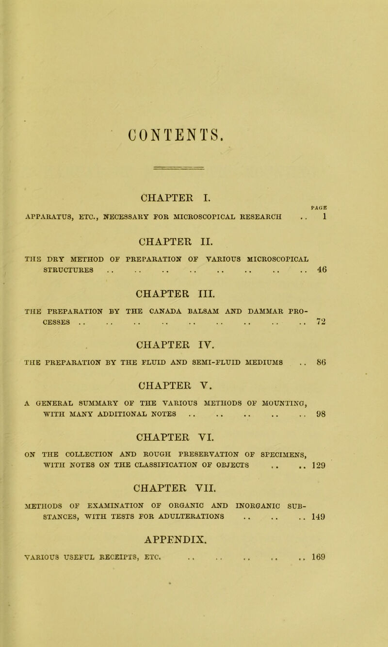 CONTENTS CHAPTER I. CAGE APPARATUS, ETC., NECESSARY FOR MICROSCOPICAL RESEARCH . . 1 CHAPTER II. T1IS DRY METHOD OF PREPARATION OF VARIOUS MICROSCOPICAL STRUCTURES . . . . 46 CHAPTER III. THE PREPARATION BY THE CANADA BALSAM AND DAMMAR PRO- CESSES . . . . 72 CHAPTER IV. THE PREPARATION BY THE FLUID AND SEMI-FLUID MEDIUMS . . 86 CHAPTER V. A GENERAL SUMMARY OF THE VARIOUS METHODS OF MOUNTING, WITH MANY ADDITIONAL NOTES . . 68 CHAPTER VI. ON THE COLLECTION AND ROUGH PRESERVATION OF SPECIMENS, WITH NOTES ON THE CLASSIFICATION OF OBJECTS . . ..129 CHAPTER VII. METHODS OF EXAMINATION OF ORGANIC AND INORGANIC SUB- STANCES, WITH TESTS FOR ADULTERATIONS . . . . . . 149 APPENDIX. VARIOUS USEFUL RECEIPTS, ETC. 169