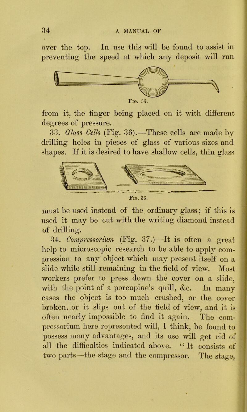 over the top. In use this will be found to assist in preventing the speed at which any deposit will run from it, the linger being placed on it with different degrees of pressure. 33. Glass Cells (Fig. 36).—These cells are made by drilling holes in pieces of glass of various sizes and shapes. If it is desired to have shallow cells, thin glass Fig. 36. must be used instead of the ordinary glass; if this is used it may be cut with the writing diamond instead of drilling. 34. Compressorium (Fig. 37.)—It is often a great help to microscopic research to be able to apply com- pression to any object which may present itself on a slide while still remaining in the field of view. Most workers prefer to press down the cover on a slide, with the point of a porcupine’s quill, &c. In many cases the object is too much crushed, or the cover broken, or it slips out of the field of view, and it is often nearly impossible to find it again. The com- pressorium here represented will, I think, be found to possess many advantages, and its use will get rid of all the difficulties indicated above. “ It consists of two parts—the stage and the compressor. The stage,