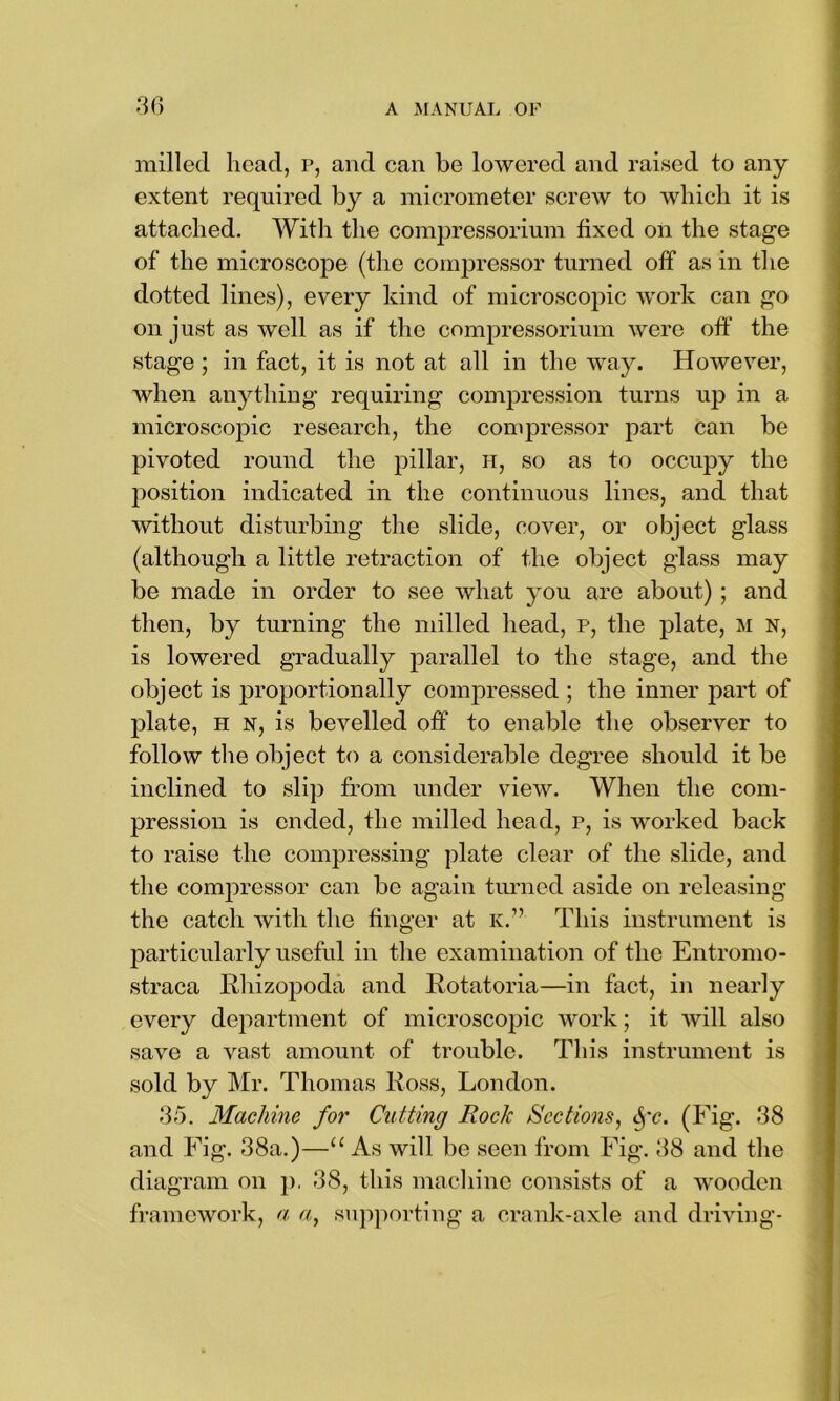 milled head, p, and can be lowered and raised to any extent required by a micrometer screw to which it is attached. With the compressorium fixed on the stage of the microscope (the compressor turned off as in the dotted lines), every kind of microscopic work can go on just as well as if the compressorium were off the stage ; in fact, it is not at all in the way. However, when anything requiring compression turns up in a microscopic research, the compressor part can be pivoted round the pillar, h, so as to occupy the position indicated in the continuous lines, and that without disturbing the slide, cover, or object glass (although a little retraction of the object glass may be made in order to see what you are about) ; and then, by turning the milled head, p, the plate, M n, is lowered gradually parallel to the stage, and the object is proportionally compressed ; the inner part of plate, h n, is bevelled off to enable the observer to follow the object to a considerable degree should it be inclined to slip from under view. When the com- pression is ended, the milled head, p, is worked back to raise the compressing plate clear of the slide, and the compressor can be again turned aside on releasing the catch with the finger at k.” This instrument is particularly useful in the examination of the Entromo- straca Rhizopoda and Rotatoria—in fact, in nearly every department of microscopic work; it will also save a vast amount of trouble. This instrument is sold by Mr. Thomas Ross, London. 35. Machine for Cutting Rock Sections, (Fig. 38 and Fig. 38a.)—11 As will be seen from Fig. 38 and the diagram on p. 38, this machine consists of a wooden framework, a a, supporting a crank-axle and driving-