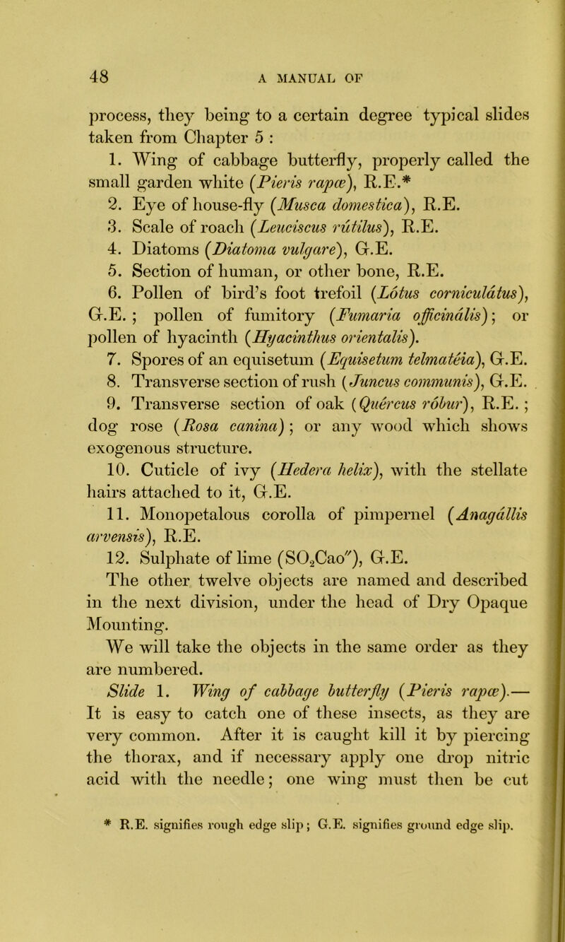 process, they being to a certain degree typical slides taken from Chapter 5 : 1. Wing of cabbage butterfly, properly called the small garden white (Pieris rapce), R.E.* 2. Eye of house-fly (Musca domestica), R.E. 3. Scale of roach (Leuciscus rutilus), R.E. 4. Diatoms (Diatoma vulgare), G.E. 5. Section of human, or other bone, R.E. 6. Pollen of bird’s foot trefoil [Lotus corniculdtus), G.E. ; pollen of fumitory (Fumaria officinalis); or pollen of hyacinth (Hyacintlius orientalis). 7. Spores of an equisetum (Equisetum telmateia), G.E. 8. Transverse section of rush (Juncus communis), G.E. 9. Transverse section of oak (Quercus robur), R.E. ; dog rose (Rosa canina) ; or any wood which shows exogenous structure. 10. Cuticle of ivy [Iledera helix), with the stellate hairs attached to it, G.E. 11. Monopetalous corolla of pimpernel (Anagdllis arvensis), R.E. 12. Sulphate of lime (SOaCao), G.E. The other twelve objects are named and described in the next division, under the head of Dry Opaque Mounting. We will take the objects in the same order as they are numbered. Slide 1. Wing of cabbage butterfly (Pieris rapce).— It is easy to catch one of these insects, as they are very common. After it is caught kill it by piercing the thorax, and if necessary apply one drop nitric acid with the needle; one wing must then be cut * R.E. signifies rough edge slip; G.E. signifies ground edge slip.