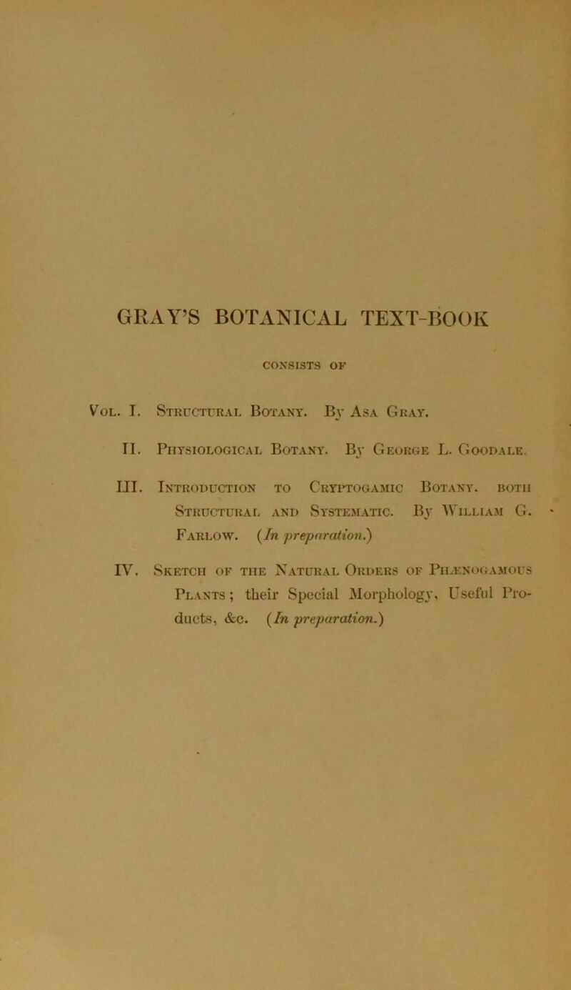 CONSISTS OF V'ol. I. Structural Botany. By Asa Gray. II. Physiological Botany. By George L. Goodale. III. Introduction to Cryptogamic Botany, both Structural and Systematic. By William G. Farlow. (In preparation.) IV. Sketch of the Natural Orders of Pilknogamous Plants; their Special Morphology, Useful Pro- ducts, &c. (In preparation.)