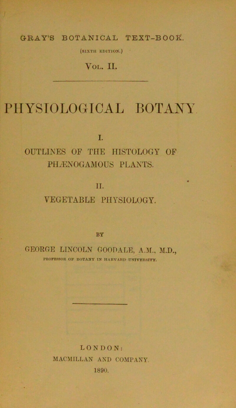(sixth edition.) Yol. II. PHYSIOLOGICAL BOTANY i. OUTLINES OF THE HISTOLOGY OF PIEENOGAMOUS PLANTS. II. VEGETABLE PHYSIOLOGY. BY GEORGE LINCOLN GOOD ALE, A.M., M.D., PROFESSOR OF BOTANY IN HARVARD UNIVERSITY. LONDON: MACMILLAN AND COMPANY. 1890.