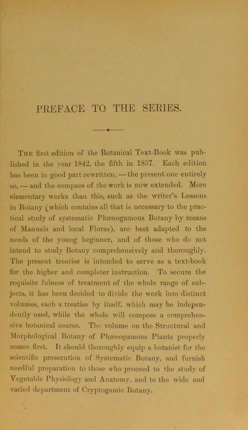 PREFACE TO THE SERIES. The first edition of the Botanical Text-Book was pub- lished in the year 1842, the fifth in 1857. Each edition has been in good part rewritten,—the present one entirely so, — and the compass of the work is now extended. More elementary works than this, such as the writer’s Lessons in Botany (which contains all that is necessary to the prac- tical study of systematic Phtenogamous Botany by means of Manuals and local Floras), are- best adapted to the needs of the young beginner, and of those who do not intend to study Botany comprehensively and thoroughly. The present treatise is intended to serve as a text-book for the higher and completer instruction. To secure the requisite fulness of treatment of the whole range of sub- jects, it has been decided to divide the work into distinct volumes, each a treatise by itself, which may be indepen- dently used, while the whole will compose a comprehen- sive botanical course. The volume on the Structural and Morphological Botany of Phamogamous Plants properly comes first. It should thoroughly equip a botanist for the scientific prosecution of Systematic Botany, and furnish needful preparation to those who proceed to the study of Vegetable Physiology and Anatomy, and to the wide and varied department of Cryptogamic Botany.