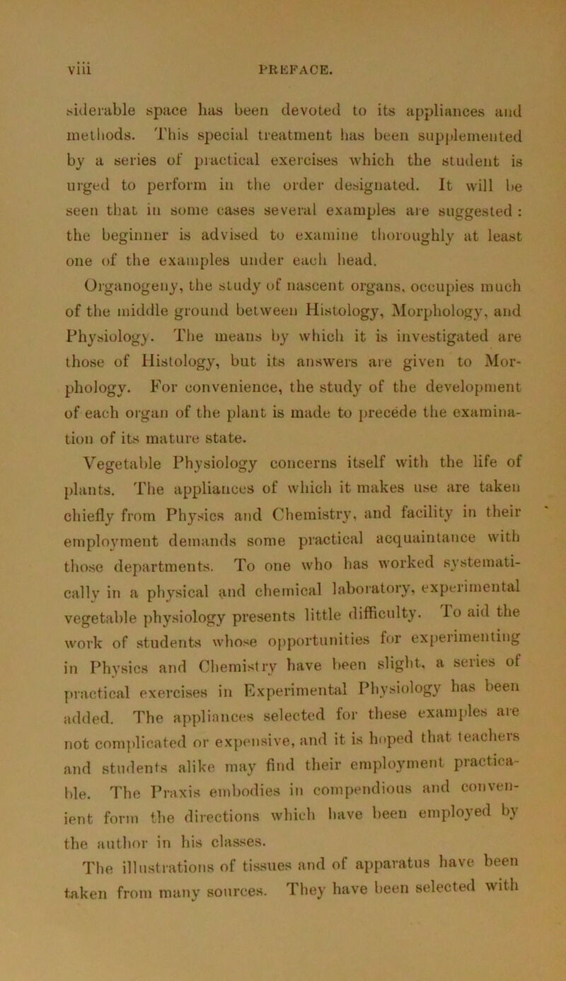 siilerable space has been devoted to its appliances and methods. This special treatment lias been supplemented by a series of practical exercises which the student is urged to perform in the order designated. It will be seen that in some cases several examples are suggested : the beginner is advised to examine thoroughly at least one of the examples under each head. Organogeny, the study of nascent organs, occupies much of the middle ground between Histology, Morphology, and Physiology. The means by which it is investigated are those of Histology, but its answers are given to Mor- phology. For convenience, the study of the development of each organ of the plant is made to precede the examina- tion of its mature state. Vegetable Physiology concerns itself with the life of plants. The appliances of which it makes use are taken chiefly from Physics and Chemistry, and facility in their employment demands some practical acquaintance with those departments. To one who has worked systemati- cally in a physical and chemical laboratory, experimental vegetable physiology presents little difficulty, lo aid the work of students whose opportunities for expeiimenting in Physics and Chemistry have been slight, a seiies of practical exercises in Experimental Physiology has been added. The appliances selected for these examples aie not complicated or expensive, and it is hoped that teachers and students alike may find their employment practica- ble. The Praxis embodies in compendious and conven- ient form the directions which have been employed by the author in his classes. The illustrations of tissues and of apparatus have been taken from many sources. They have been selected with