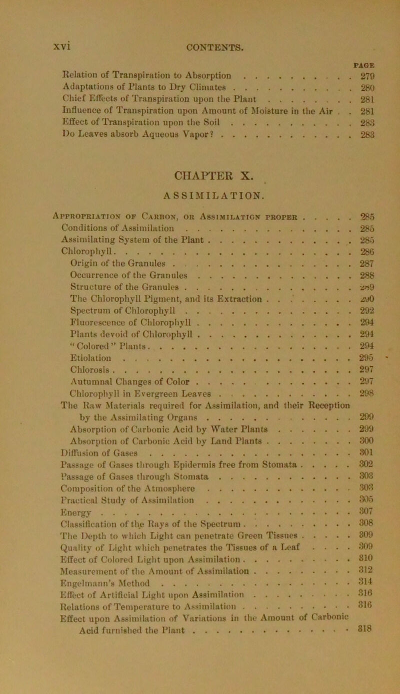 PAGE Relation of Transpiration to Absorption 279 Adaptations of Plants to Dry Climates 280 Chief Effects of Transpiration upon the Plant 281 Influence of Transpiration upon Amount of Moisture in the Air . . 281 Effect of Transpiration upon the Soil 283 Do Leaves absorb Aqueous Vapor! 283 CHAPTER X. ASSIMILATION. Appropriation of Carbon, or Assimilation proper 285 Conditions of Assimilation 285 Assimilating System of the Plant 285 Chlorophyll 280 Origin of the Granules 287 Occurrence of the Granules 288 Structure of the Granules ao9 The Chlorophyll Pigment, and its Extraction . . zyO Spectrum of Chlorophyll 292 Fluorescence of Chlorophyll 294 Plants devoid of Chlorophyll 294 “ Colored ” Plants 294 Etiolation 295 Chlorosis 297 Autumnal Changes of Color 297 Chlorophyll in Evergreen Leaves . 298 The Raw Materials required for Assimilation, and their Reception by the Assimilating Organs 299 Absorption of Carbonic Acid by Water Plants 299 Absorption of Carbonic Acid by Land Plants 300 Diffusion of Gases 301 Passage of Gases through Epidermis free from Stomata 302 Passage of Gases through Stomata 303 Composition of the Atmosphere 303 Practical Study of Assimilation 305 Energy 307 Classification of the Rays of the Spectrum 308 The Depth to which Light can penetrate Green Tissues 809 Quality of Light which penetrates the Tissues of a Leaf .... 309 Effect of Colored Light upon Assimilation 810 Measurement of the Amount of Assimilation 312 Engelmann’s Method 314 Effect of Artificial Light upon Assimilation 316 Relations of Temperature to Assimilation 316 Effect upon Assimilation of Variations in the Amount of Carbonic Acid furnished the Plant