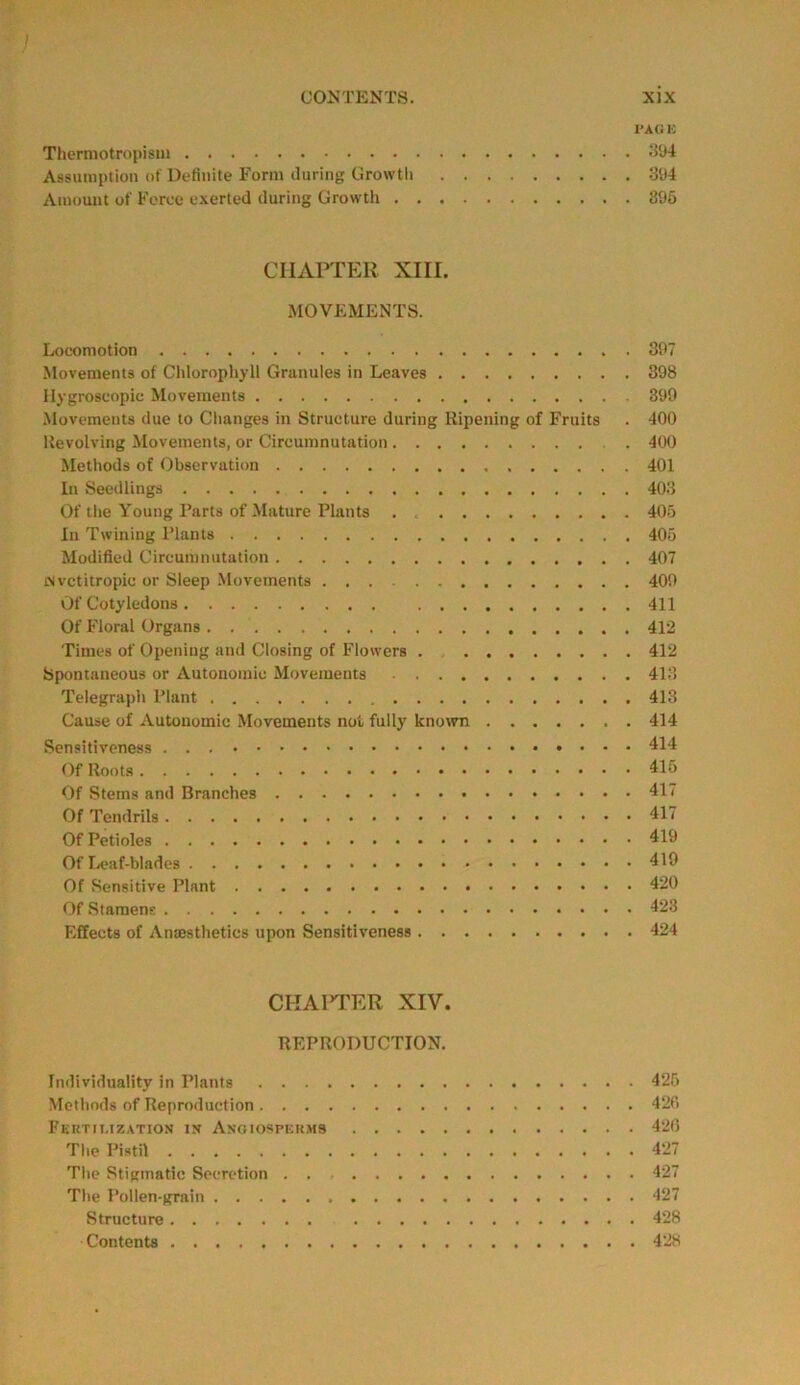 I'AGE Thermotropism 394 Assumption of Definite Form during Growth 394 Amount of Force exerted during Growth 395 CHAPTER XIII. MOVEMENTS. Locomotion 397 Movements of Chlorophyll Granules in Leaves 398 Hygroscopic Movements 399 Movements due to Changes in Structure during Ripening of Fruits . 400 Revolving Movements, or Circumnutation . 400 Methods of Observation 401 In Seedlings 403 Of the Young Parts of Mature Plants . 405 In Twining Plants 405 Modified Circumnutation 407 iNvctitropic or Sleep Movements 409 Of Cotyledons 411 Of Floral Organs 412 Times of Opening and Closing of Flowers . 412 Spontaneous or Autonomic Movements 413 Telegraph Plant 413 Cause of Autonomic Movements not fully known 414 Sensitiveness 414 Of Roots 415 Of Sterns and Branches 41 < Of Tendrils 417 Of Petioles 419 Of Leaf-blades 419 Of Sensitive Plant 420 Of Stamens 423 Effects of Anaesthetics upon Sensitiveness 424 CHAPTER XIV. REPRODUCTION. Individuality in Plants 425 Methods of Reproduction 426 Fertii.ization in Anoiosperms 420 The Pistil 427 The Stigmatic Secretion 427 The Pollen-grain 427 Structure 428 Contents 428