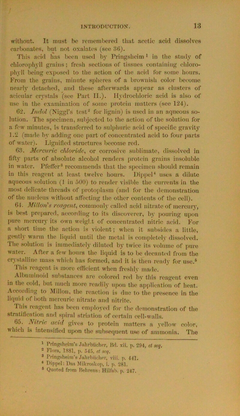 without. It must be remembered that acetic acid dissolves carbonates, but not oxalates (see 30). This acid has been used 1)3- Pringsheim 1 in the study of chlorophyll grains; fresh sections of tissues containing chloro- phyll being exposed to the action of the acid for some hours. From the grains, minute spheres of a brownish color become nearly detached, and these afterwards appear as clusters of acicular crystals (see Part II.). Hydrochloric acid is also of use in the examination of some protein matters (see 124). 62. Irulol (Niggl’s test2 for lignin) is used in an aqueous so- lution. The specimen, subjected to the action of the solution for a few minutes, is transferred to sulphuric acid of specific gravity 1.2 (made by adding one part of concentrated acid to four parts of water). Lignified structures become red. 63. Mercuric chloride, or corrosive sublimate, dissolved in fifty parts of absolute alcohol renders protein grains insoluble in water. Pfeffer3 recommends that the specimen should remain in this reagent at least twelve hours. Dipped4 uses a dilute aqueous solution (1 in 500) to render visible the currents in the most delicate threads of protoplasm (and for the demonstration of the nucleus without affecting the other contents of the cell). 61. Millon's reagent, commonly called acid nitrate of mercuiy, is best prepared, according to its discoverer, by pouring upon pure mercury its own weight of concentrated nitric acid. For a short time the action is violent; when it subsides a little, gently warm the liquid until the metal is completely dissolved. The solution is immediately diluted by twice its volume of pure water. After a few hours the liquid is to be decanted from the crystalline mass which has formed, and it is then ready for use.5 This reagent is more efficient when freshly made. Albuminoid substances are colored red bv this reagent even in the cold, but much more readily upon the application of heat. Aecoiding to Millon, the reaction is due to the presence in the liquid of both mercuric nitrate and nitrite. This reagent has been employed for the demonstration of the stratification and spiral striation of certain cell-walls. 65. Nitric acid gives to protein matters a yellow color, which is intensified upon the subsequent use of ammonia. The 1 Pringsheim’s Jahrbiicher, Bd. xii. p. 294, cl scq. - Flora, 1881, p. 545, c.t. scq. 3 Pringsheitn’s Jahrbiicher, viii. p. 441. 4 Dippel: Das Mikroskop, i. p. 281. 6 Quoted from Behrens: Hilfsh. p. 247.