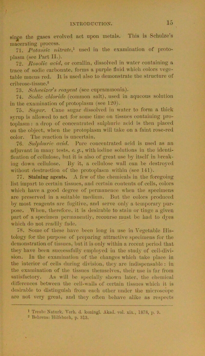 sinjfe the gases evolved act upon metals. This is Schulze’s macerating process. 71. Potassic nitrate,1 used in the examination of proto- plasm (see Part 11.). 72. Rosolic acid, or corallin, dissolved in water containing a trace of sodic carbonate, forms a purple Uuid which colors vege- table mucus red. It is used also to demonstrate the structure of eribrose-tissue.2 73. Schioeizer's reagent (see cuprammonia). 74. Sodic chloride (common salt), used in aqueous solution in the examination of protoplasm (see 120). 75. Sugar. Cane sugar dissolved in water to form a thick syrup is allowed to act for some time on tissues containing pro- toplasm : a drop of concentrated sulphuric acid is then placed on the object, when the protoplasm will take on a faint rose-red color. The reaction is uncertain. 7G. Sulphuric acid. Pure concentrated acid is used as an adjuvant in many tests, e. g., with iodine solutions in the identi- fication of cellulose, but it is also of great use by itself in break- ing down cellulose. By it, a cellulose wall can be destroyed without destruction of the protoplasm within (see 141). 77. Staining agents. A few of the chemicals in the foregoing list impart to certain tissues, and certain contents of cells, colors which have a good degree of permanence when the specimens are preserved in a suitable medium. But the colors produced by most reagents are fugitive, and serve only a temporary pur- pose. When, therefore, it is desirable to stain or tinge a given part of a specimen permanently, recourse must be had to dyes which do not readily fade. 78. Some of these have been long in use in Vegetable 11 is- tology for the purpose of preparing attractive specimens for the demonstration of tissues, but it is only within a recent period that they have been successfully employed in the study of cell-divi- sion. In the examination of the changes which take place in the interior of cells during division, they are indispensable: in the examination of the tissues themselves, their use is far from satisfactory. As will be specially shown later, the chemical differences between the cell-walls of certain tissues which it is desirable to distinguish from each other under the microscope are not very great, and they often behave alike as respects 1 Treub: Naturlc. Verb. d. koaingl. Akad. vol. xix., 1878, i>. 9. 2 Behrens: Hilfsbuch, p. 313.