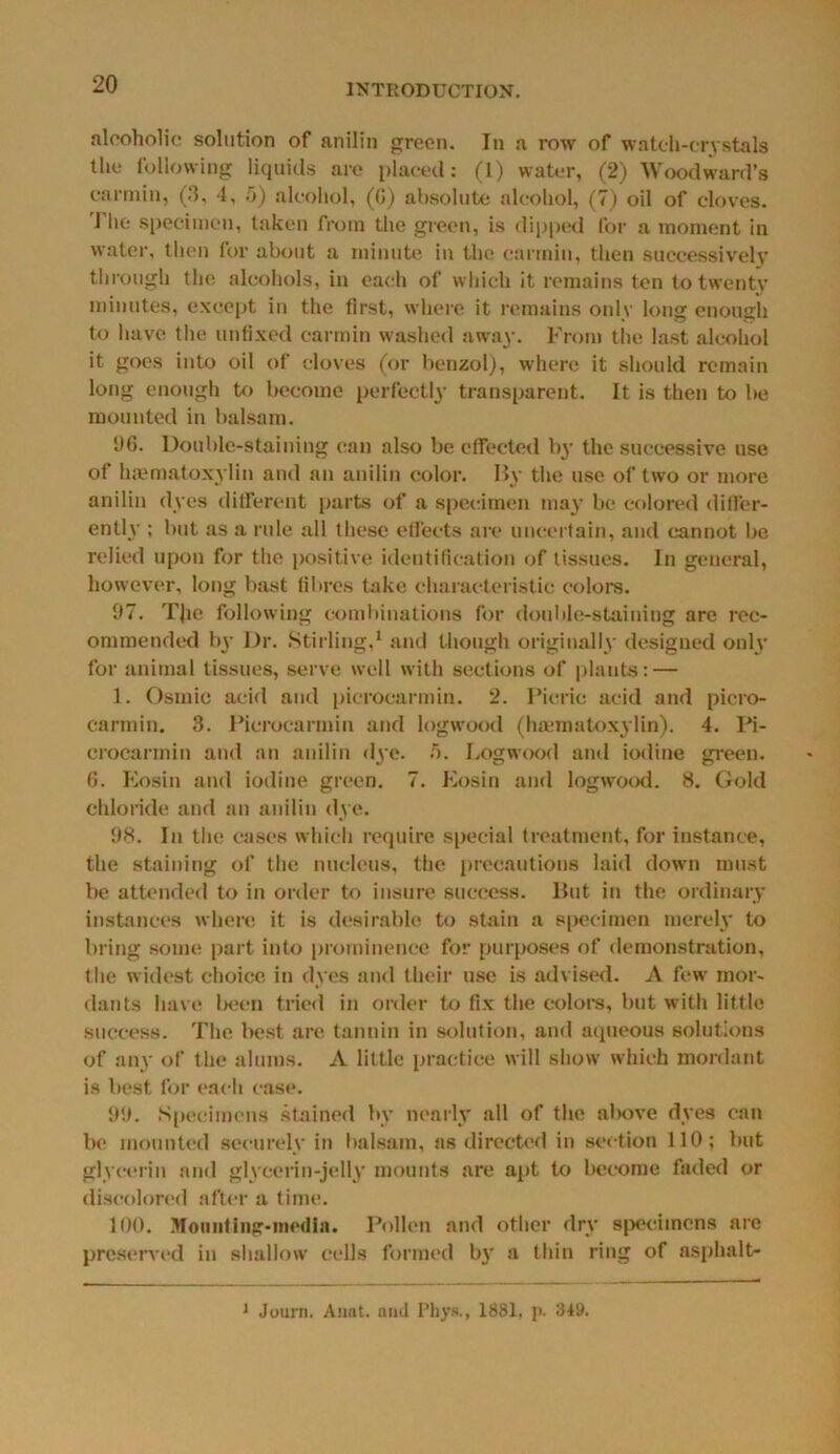 alcoholic solution of anilin green. In a row of watch-crystals the following liquids are placed: (I) water, (2) Woodward’s carmin, (0, 4, 5) alcohol, (6) absolute alcohol, (7) oil of cloves. The specimen, taken from the green, is dipped for a moment in water, then for about a minute in the carmin, then successively through the alcohols, in each of which it remains ten to twenty minutes, except in the first, where it remains only long enough to have the unfixed carmin washed away. From the last alcohol it goes into oil of cloves (or benzol), where it should remain long enough to become perfectly transparent. It is then to be mounted in balsam. 96. Double-staining can also be effected by the successive use of haematoxylin and an anilin color. By the use of two or more anilin dyes different parts of a specimen may be colored differ- ently ; but as a rule all these effects are uncertain, and cannot be relied upon for the positive identification of tissues. In general, however, long bast fibres take characteristic colors. 97. TJie following combinations for double-staining are rec- ommended 1)3’ Dr. Stirling,1 and though originally designed only for animal tissues, serve well with sections of plants: — 1. Osmic acid and picrocarmin. 2. Picric acid and piero- carmin. 3. Picrocarmin and logwood (haematoxylin). 4. Pi- crocarmin and an anilin dye. 5. Logwood and iodine green. 6. Eosin and iodine green. 7. Eosin and logwood. 8. Gold chloride and an anilin dye. 98. In the cases which require special treatment, for instance, the staining of the nucleus, the precautions laid down must be attended to in order to insure success. But in the ordinary instances where it is desirable to stain a specimen merely to bring some part into prominence for purposes of demonstration, the widest choice in dyes and their use is advised. A few mor- dants have been tried in order to fix the colors, but with little success. The best are tannin in solution, and aqueous solutions of any of the alums. A little practice will show which mordant is best for each case. 99. Specimens stained by nearly all of the above dyes can be mounted securely in balsam, as directed in section 110; but glycerin and glycerin-jell)' mounts are apt to become faded or discolored after a time. 100. Mounting-media. Pollen and other dry specimens are preserved in shallow cells formed by a thin ring of asphalt* J Journ. Aunt, and i’hys., 1881, p. 349.