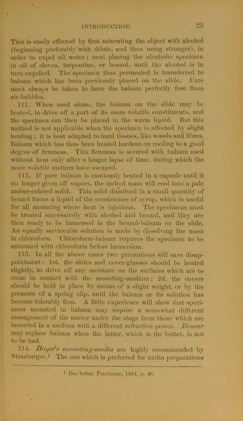 This is easily effected by first saturating the object with alcohol (beginning preferably with dilute, and then using stronger), in order to expel all water: next placing the alcoholic specimen in oil of cloves, turpentine, or benzol, until the alcohol is in turn expelled. The specimen thus permeated is transferred to balsam which has been previously placed on the slide. Care must always be taken to have the balsam perfectly free from air-bubbles. 111. When used alone, the balsam on the slide may be heated, to drive off a part of its more volatile constituents, and the specimen can then be placed in the warm liquid. But this method is not applicable when the specimen is affected by slight heating ; it is best adapted to hard tissues, like woods and fibres. Balsam which has thus been heated hardens on cooling to a good degree of firmness. This firmness is secured with balsam used without heat only after a longer lapse of time, during which the more volatile matters have escaped. 112. If pure balsam is cautiously heated in a capsule until it no longer gives off vapors, the melted mass will cool into a pale amber-colored solid. This solid dissolved in a small quantity of benzol forms a liquid of the consistence of syrup, which is useful for all mounting where heat is injurious. The specimens must be treated successively with alcohol and benzol, and they are then ready to be immersed in the benzol-balsam on the slide. An equally serviceable solution is made by dissolving the mass in chloroform. Chloroform-balsam requires the specimen to be saturated with chloroform before immersion. 113. In all the above cases two precautions will save disap- pointment: 1st. the slides and cover-glasses should be heated slightly, to drive off any moisture on the surfaces which are to come in contact with the mounting-medium ; 2d. the covers should be held in place by means of a slight weight, or by the pressure of a spring clip, until the balsam or its solution has become tolerably firm. A little experience will show that speci- mens mounted in balsam may require a somewhat different management of the mirror under the stage from those which are mounted in a medium with a different refractive power. Damctr may replace balsam when the latter, which is the better, is not to be had. 114. IIoyer'8 mounting-media are highly recommended by Strasburger.1 The one which is preferred for anilin preparations 1 Das botnn. Practicum, 1884, p. 40.