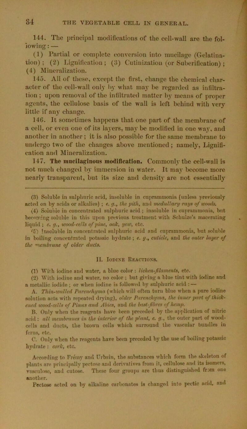 144. The principal modifications of the cell-wall are the fol- lowing : — (1) Partial or complete conversion into mucilage (Gelatina- tion); (2) Lignification ; (3) Cutinizatiou (or Suberification) ; (4) Mineralization. 145. All of these, except the first, change the chemical char- acter of the cell-wall only by what may be regarded as infiltra- tion ; upon removal of the infiltrated matter by means of proper agents, the cellulose basis of the wall is left behind with very little if any change. 14G. It sometimes happens that one part of the membrane of a cell, or even one of its layers, may be modified in one way, and another in another; it is also possible for the same membrane to undergo two of the changes above mentioned ; namely, Lignifi- cation and Mineralization. 147. The mucilaginous modification. Commonly the cell-wall is not much changed by immersion in water. It may become more nenrty transparent, but its size and density are not essentially (3) Soluble in sulphuric acid, insoluble in cupranimonia (unless previously acted on by acids or alkalies) ; e. g., the pith, and medullary rays of woods. (4) Soluble in concentrated sulphuric acid ; insoluble in cupranimonia, but becoming soluble in this upon previous treatment with Schulze’s macerating liquid ; c. g., wood-cells of pine, oak, yew, etc. <Z) Insoluble in concentrated sulphuric acid and ruprammonia, but soluble in boiling concentrated potassic hydrate; e. y., cuticle, and the outer layer of the ■xembrune of older ducts. II. Iodine Reactions. (1) With iodine and water, a blue color : lichen-filaments, etc. (2) With iodine and water, no color ; but giving a blue tint with iodine and a metallic iodide ; or when iodine is followed by sulphuric ncid : — A. Thin-xoulled Parenchyma (which will often turn blue when a pure iodine solution acts with repeated drying), older Parenchyma, the inner part of thick- ened wood-cells of Pinas and Abies, and the bast-fibres of hemp. B. Only when the reagents have been preceded by the application of nitric aciil: all membranes in the interior of the plant, e. g., the outer part of wood- cells and ducts, the brown cells which surround the vascular bundles in ferns, etc. 0. Only when the reagents have been preceded by the use of boiling potassic hydrate : cork, etc. According to Fremy anil Urbnin, the substances which form the skeleton of plants are principally pectoso and derivatives from it, cellulose and its isomers, vasculosc, and cutose. These four groups nre thus distinguished from one another. Pectose acted on by alkaline carbonates is changed into poetic acid, and