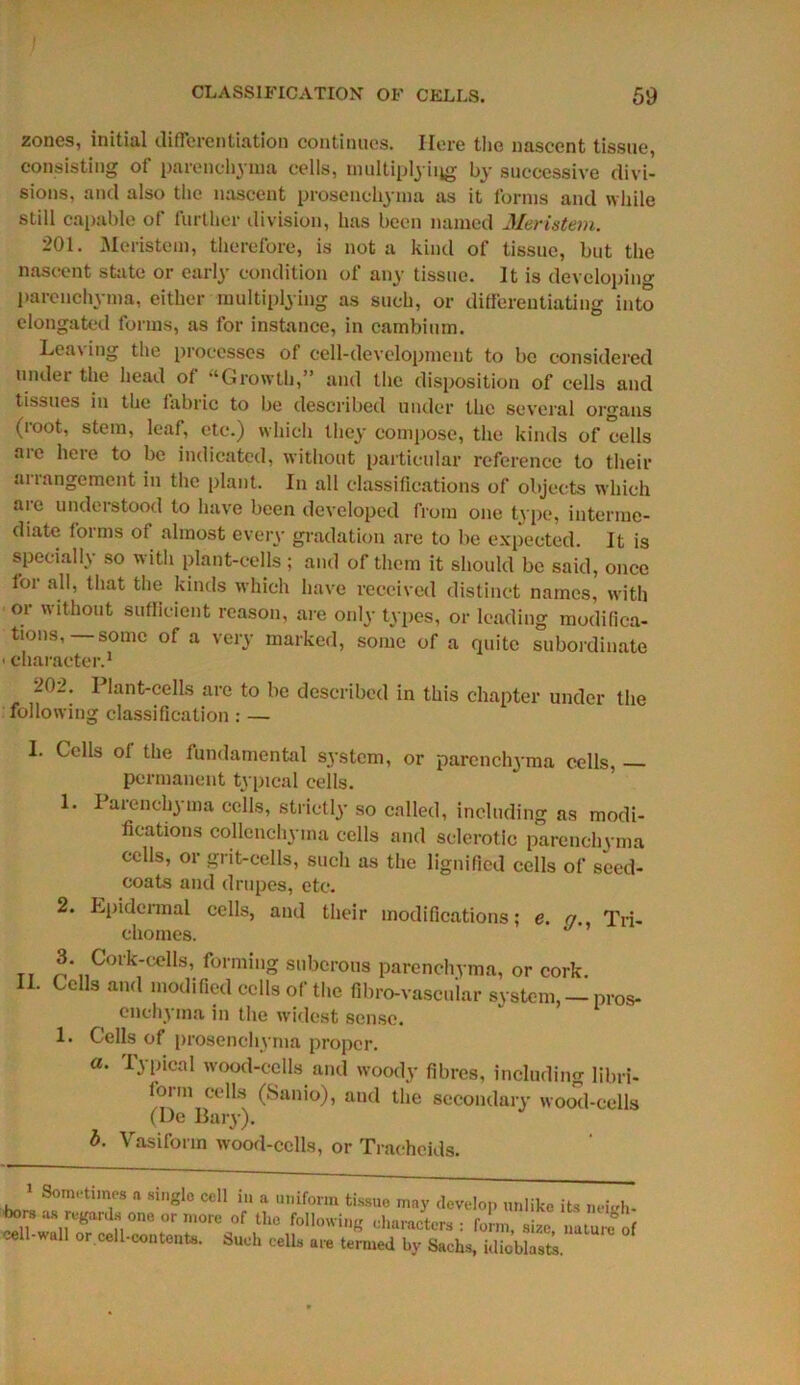 ' CLASSIFICATION OF CELLS. 59 zones, initial differentiation continues. Here the nascent tissue, consisting of parenchyma cells, multiplying by successive divi- sions, and also the nascent prosenehyma as it forms and while still capable of further division, has been named Meristem. 201. Meristem, therefore, is not a kind of tissue, but the nascent state or early condition of any tissue. It is developing parenchyma, either multiplying as such, or differentiating into elongated forms, as for instance, in cambium. Leasing the processes of cell-development to be considered under the head of “Growth,” and the disposition of cells and tissues in the fabric to be described under the several organs (root, stem, leaf, etc.) which they compose, the kinds of cells aie here to be indicated, without particular reference to their arrangement in the plant. In all classifications of objects which aie understood to have been developed from one type, interme- diate forms of almost every gradation are to be expected. It is specially so with plant-cells; and of them it should be said, once foi all, that the kinds which have received distinct names, with or without sufficient reason, are only types, or leading modifica- tions,—some of a very marked, some of a quite subordinate ■ character.1 202. Plant-cells are to be described in this chapter under the following classification : — I. Cells of the fundamental system, or parenchyma cells, — permanent typical cells. 1. 1 arenchyma cells, strictly so called, including as modi- fications collcnchyma cells and sclerotic parenchyma cells, or grit-cells, such as the lignified cells of seed- coats and drupes, etc. 2. Epidermal cells, and their modifications; e. qTri- chomes. t, ^*11C°rk'celIs’ formi,,g s 11 borons parenchyma, or cork. II. Cells and modified cells of the fibro-vascuiar system, — pros- onchy ma in the widest sense. 1. Cells of prosenehyma proper. a. Typical wood-cells and woody fibres, including libri- lorm cells (Sanio), and the secondary wood-cells (De Bary). b. Vasiform wood-cells, or Traeheids. 1 Sometimes a single cell in a uniform tissue may develop unlike its neitrh- bors as regards one. or more of the following characters : lb m, size nature of cell-wall or cell-contents. Such cells are termed by Sachs, idicblasts