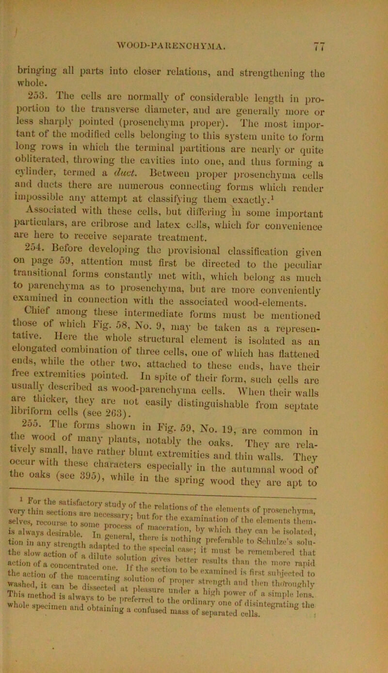 WOOD-PA UENCHYMA. I t bringing all parts into closer relations, and strengthening the whole. 253. The cells are normally of considerable length in pro- portion to the transverse diameter, and are generally more or less sharply pointed (prosenehyma proper). The most impor- tant of the modified cells belonging to this system unite to form long rows in which the terminal partitions are nearly or quite obliterated, throwing the cavities into one, and thus forming a cylinder, termed a duct. Between proper prosenehyma cells and ducts there are numerous connecting forms which render impossible any attempt at classifying them exactly.1 Associated with these cells, but differing in some important particulars, are cribrose and latex cells, which for convenience are here to receive separate treatment. 254. Before developing the provisional classification given on page 59, attention must first be directed to the peculiar transitional forms constantly met with, which belong as much to parenchyma as to prosenehyma, but are more conveniently examined in connection with the associated wood-elements. Chief among these intermediate forms must be mentioned those of which Fig. 58, No. 9, may be taken as a represen- tative. Here the whole structural element is isolated as an elongated combination of three cells, one of which has flattened ends, while the other two, attached to these ends, have their free extremities pointed. In spite of their form, such cells are usually described as wood-parenchyma cells. When their walls are thicker, they are not easily distinguishable from septate libnform cells (see 2G3). 1 *“• The/°rms shown in FiS- No. 19, are common in the wood of many plants, notably the oaks. They are rela- occm- wkh if VG fhtir blUUt extremities and thin walls. They the oak f Tr- eSPedall-y in the »»tumnal wood of oaks (sec 39a), while in the spring wood they are apt to very thin°f ■'T? °f l'roS('IK‘,,vnin> selves, recourse to some nr™ ’ r >e examination of the elements them- is always desirable In 1 8, ° maceration, by which they can be isolated, tion in any strength ad STto H “ T™* pwfcWe *° *>>’- the slow action of a .lilXtn J U mu9t be remeinliered that action of a concentrated one If tl  su!ts than 1,10 more rapid the action of theL , ’I10 l° examined » subjected to Washed, it ran be divert f , ,tl° ° r”lM!r str,,gtb and then tlioTouKhly ■n.i. JLTl “ft1;: “t, hl«h • * i™ *“'■ .