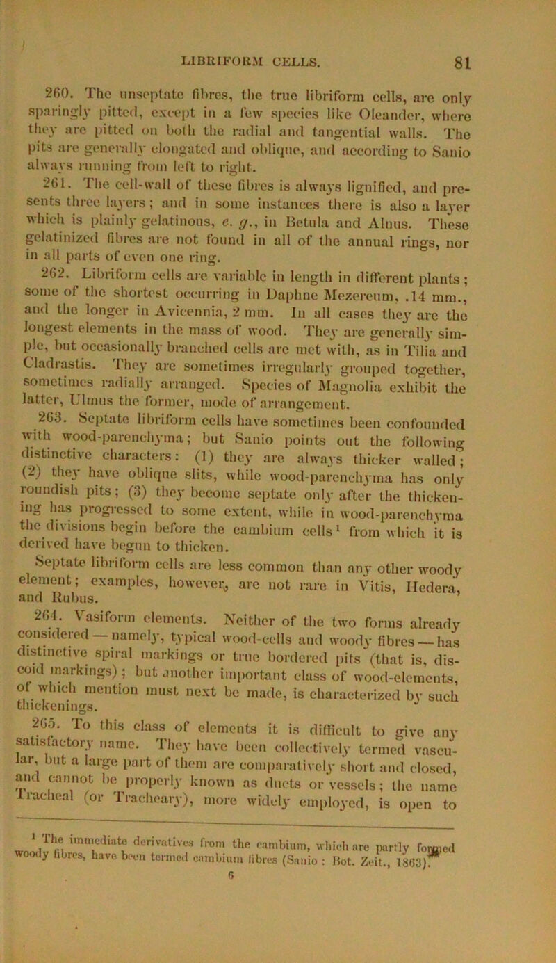 260. The unseptatc fibres, the true libriform cells, are only sparingly pitted, except in a few species like Oleander, where they are pitted on both the radial and tangential walls. The pits are generally elongated and oblique, and according to Sanio always running from left to right. 261. The cell-wall of these fibres is always lignified, and pre- sents three layers; and in some instances there is also a layer which is plainly gelatinous, e. y., in Betula and Alnus. These gelatinized fibres are not found in all of the annual rings, nor in all parts of even one ring. 262. Libriform cells are variable in length in different plants; some of the shortest occurring in Daphne Mezereum, .14 mm., and the longer in Avicennia, 2 mm. In all cases they are the longest elements in the mass of wood. They are generally sim- ple, but occasionally branched cells are met with, as in Tilia and Cladrastis. They are sometimes irregularly grouped together, sometimes radially arranged. Species of Magnolia exhibit the latter, Ulmus the former, mode of arrangement. 263. Septate libriform cells have sometimes been confounded with wood-parenchyma; but Sanio points out the following distinctive characters: (1) they are always thicker walled; (2) they have oblique slits, while wood-parenchyma has only roundish pits; (3) they become septate only after the thicken- ing has progressed to some extent, while in wood-parenchyma the divisions begin before the cambium cells1 from which it is derived have begun to thicken. Septate libriform cells are less common than any other woody element; examples, however* are not rare in Vitis, Iledera, and Rubus. 264. Vasiform elements. Neither of the two forms already considered —namely, typical wood-cells and woody fibres —has distinctive spiral markings or true bordered pits (that is, dis- coid markings) ; but another important class of wood-elements, of which mention must next be made, is characterized by such thickenings. 20o. To this class of elements it is difficult to give any satisfactory name. They have been collectively termed vascu- lar, but a large part of them are comparatively short and closed, and cannot be properly known as ducts or Vessels; the name 1 radical (or Tracheary), more widely employed, is open to 1 The immediate woody fibres, have be derivatives from the cambium, which are partly fomicd ■en termed cambium fibres (Sanio : Hot. Zeit., 1863). 6