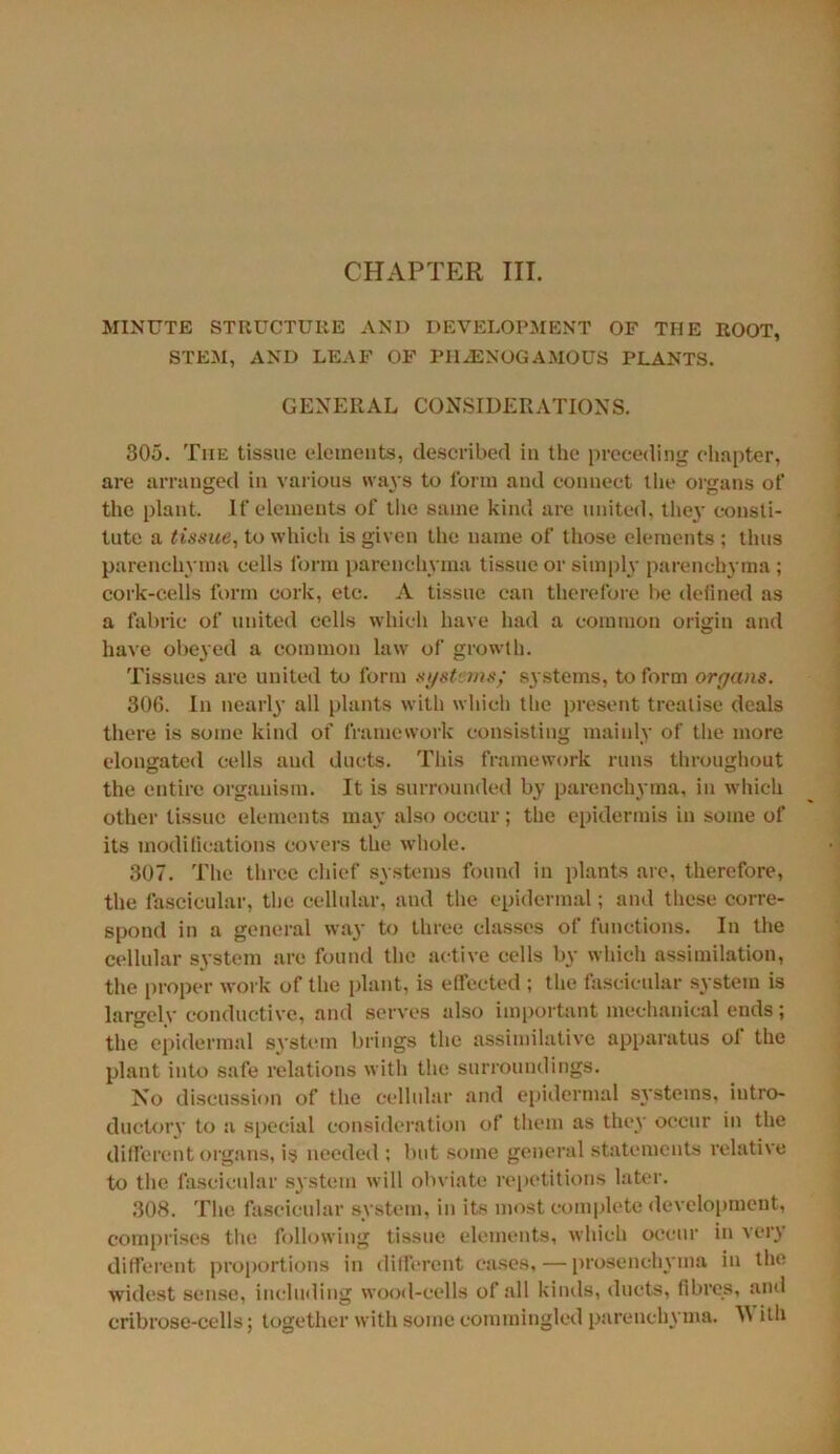 CHAPTER III. MINUTE STRUCTURE AND DEVELOPMENT OF THE ROOT, STEM, AND LEAF OF PIGENOGAMOUS PLANTS. GENERAL CONSIDERATIONS. 305. The tissue elements, described in the preceding chapter, are arranged in various ways to lbrm and connect the organs of the plant. If elements of the same kind are united, they consti- tute a tissue, to which is given the name of those elements ; thus parenchyma cells form parenchyma tissue or simply parenchyma ; cork-cells form cork, etc. A tissue can therefore he defined as a fabric of united cells which have had a common origin and have obeyed a common law of growth. Tissues arc united to form systems; systems, to form organs. 306. In nearly all plants with which the present treatise deals there is some kind of framework consisting mainly of the more elongated cells and ducts. This framework runs throughout the entire organism. It is surrounded by parenchyma, in which other tissue elements may also occur; the epidermis in some of its modifications covers the whole. 307. The three chief systems found in plants are, therefore, the fascicular, the cellular, and the epidermal; and these corre- spond in a general way to three classes of functions. In the cellular system are found the active cells by which assimilation, the proper work of the plant, is effected ; the fascicular system is largely conductive, and serves also important mechanical ends ; the epidermal system brings the assimilative apparatus of the plant into safe relations with the surroundings. No discussion of the cellular and epidermal systems, intro- ductory to a special consideration of them as the}' occur in the different organs, is needed ; but some general statements relative to the fascicular system will obviate repetitions later. 308. The fascicular system, in its most complete development, comprises the following tissue elements, which occur in very different proportions in different cases, — prosenchyma in the widest sense, including wood-cells of all kinds, ducts, fibres, and cribrose-cells; together with some commingled parenchyma. W ifh