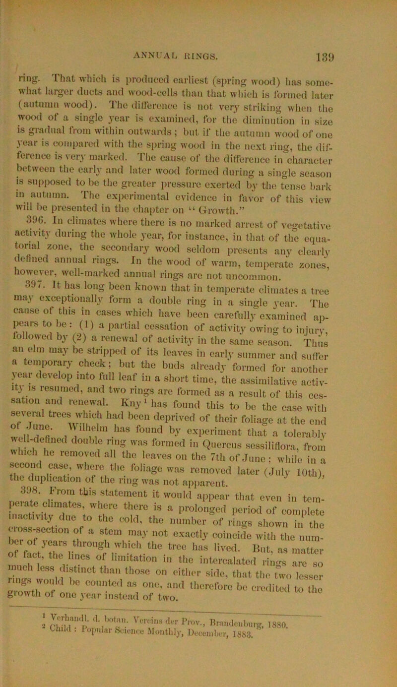 ring. o 1 which is produced earliest (spring wood) lias some- what larger ducts and wood-cells than that which is formed later (autumn wood). The difference is not very striking when the wood of a single year is examined, for the diminution in size is gradual from within outwards ; but if the autumn wood of one year is compared with the spring wood in the next ring, the dif- ference is very marked. The cause of the difference in'character between the earl}- and later wood formed during a single season is supposed to be the greater pressure exerted by the tense bark mi autumn. The experimental evidence in favor of this view will be presented in the chapter on “ Growth.” 3%. In climates where there is no marked arrest of vegetative activity during the whole year, for instance, in that of the equa- torial zone, the secondary wood seldom presents any clearly defined annual rings. In the wood of warm, temperate zones, however, well-marked annual rings are not uncommon. 397. It has long been known that in temperate climates a tree may exceptionally form a double ring in a single year. The cause of this in cases which have been carefully examined ap- pears to be: (1) a partial cessation of activity owing to injury, followed by (2) a renewal of activity in the same season. Thus an elm may be stripped of its leaves in early summer and suffer a temporary check; but the buds already'formed for another r,ea! < evelop into ful1 leaf i:i a short time, the assimilative activ- ‘VS re8™ed’ and two rings are formed as a result of this ces- sation and renewal. Kny* has found this to be the case with seveial trees winch had been deprived of their foliage at the end n i' l!G1lm .has found b-v experiment that a tolerably well-defined double nng was formed in Quercus sessiliflora, from which he removed all the leaves on the 7th of June; while in a second case, where the foliage was removed later (July 10th), the duplication of the ring was not apparent. 39*. From this statement it would appear that even in tem- po, ate climates, where there is a prolonged period of complete inactivity due to the cold, the number of rings shown in the c loss-section of a stem may not exactly coincide with the num- of raLyZl '0''Sr,,'Vl,ieh tl‘0 1100 hM M™1- 1!t- « matter of tact, the lines of limitation in the intercalate.! rin-.s are Sl> mncl, less distinct than those on eitl si,!,., that the two 3th of C°Untol  »“< therefore he crcditeil L the giowtli of one year instead of two. g CWlT’!'' Vt'n inH tk'r Prov> braiideiibiirg, 188oT Cluld. Popular Science Monthly, December, 1883.