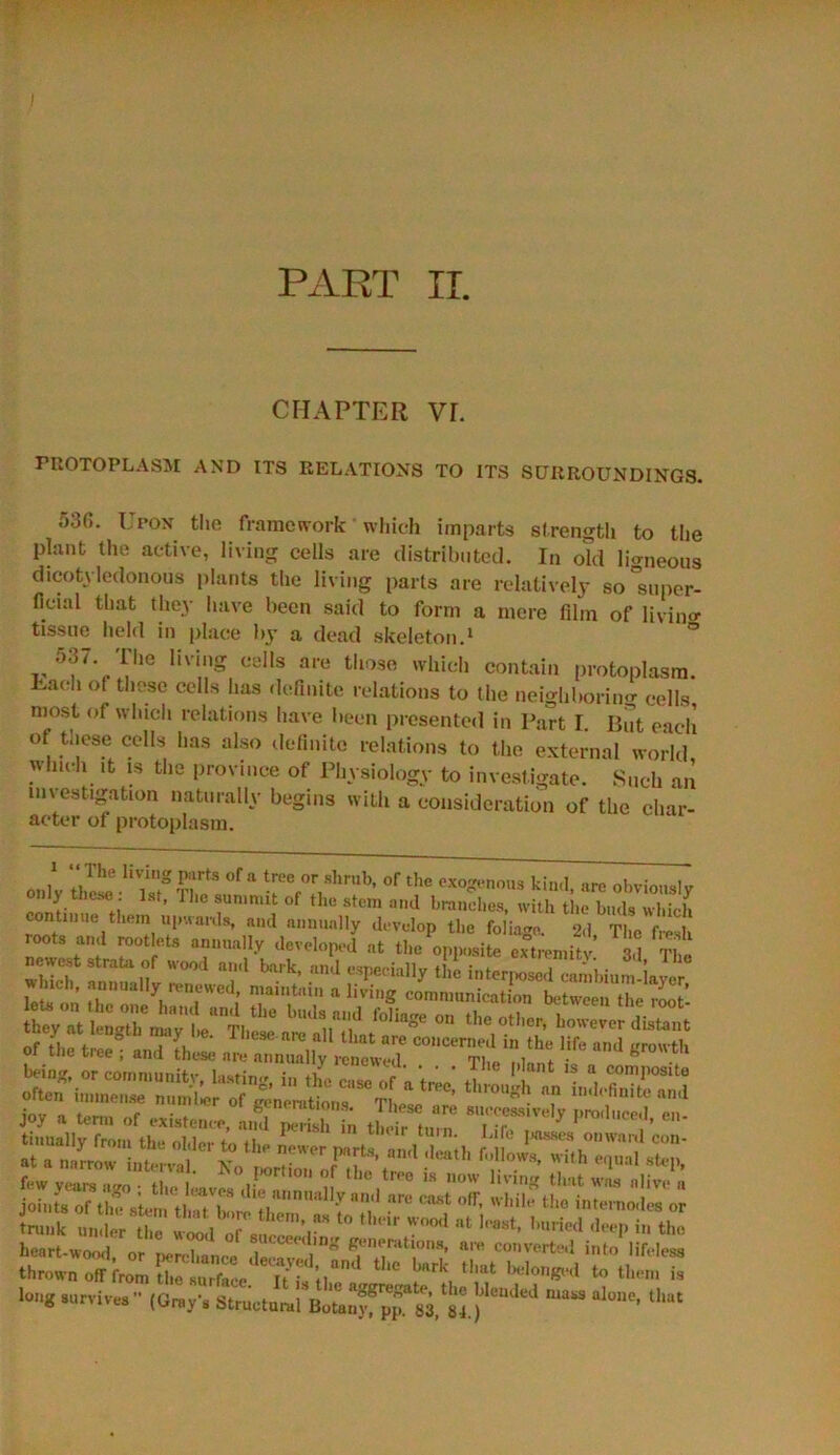 PART II. CHAPTER VF. PROTOPLASM AND ITS RELATIONS TO ITS SURROUNDINGS. 536. Upon the framework which imparts strength to the plant the active, living cells are distributed. In old ligneous dicotyledonous plants the living parts are relatively so “super- ficial that they have been said to form a mere film of living tissue held in place by a dead skeleton.1 ° 03/. The living cells are those which contain protoplasm. Uaeh of these cells has definite relations to the neighboring cells most of which relations have been presented in Part I. But each of tnese cells has also definite relations to the external world winch .t is the province of Physiology to investigate. Such an investigation naturally begins with a consideration of the char- acter of protoplasm. only TlFtS °f a r,ThrUb’ °f the exo^noU3 kind, are obviously only these 1st, The sunmut of the stem and branches, with the buds which continue them upwards, and annually develop the foliage 9,1 ti,„ r i roots •„,! rootlets aun.,,,11, .level,,,,,,! „ the ™“X»,itv M T, w nch, annually renewed, maintain a living communication between the root tsstri'S: .f“lias' * 'e,Mcr' Of .1,0 tree ■ „„,i L; .r^Uy « “''“^fecln't ** “4 «*? joy a term of existence andS S, J■ f 8“vel? Fenced, en- *» off. .vliilf tl,ol«™!”„; brr3:r^ long survives  (On.,',