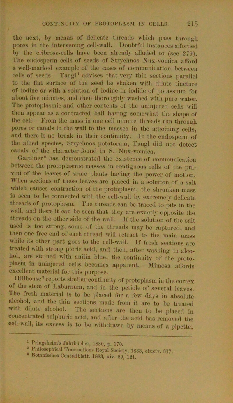 the next, by means of delicate threads which pass through pores in the intervening cell-wall. Doubtful instances afforded by the cribrose-cells have been already alluded to (see 270). The endosperm cells of seeds of Strychnos Nux-vomica afford a well-marked example of the cases of communication between cells of seeds. Tangl1 2 * advises that very thin sections parallel to the Hat surface of the seed be shaken with dilute tincture of iodine or with a solution of iodine in iodide of potassium for about five minutes, and then thoroughly washed with pure water. The protoplasmic and other contents of the uninjured cells will then appear as a contracted ball having somewhat the shape of the cell. From the mass in one cell minute threads run through pores or canals in the wall to the masses in the adjoining cells, and there is no break in their continuity. In the endosperm of the allied species, Strychnos potatorum, Tangl did not detect canals of the character found in S. Nux-vomica. Gardiner* has demonstrated the existence of communication between the protoplasmic masses in contiguous cells of the pul- vini of the leaves of some plants having the power of motion. When sections of these leaves are placed in a solution of a salt which causes contraction of the protoplasm, the shrunken mass is seen to be connected with the cell-wall by extremely delicate threads of protoplasm. The threads can be traced to pits in the wall, and there it can be seen that they are exactly opposite the threads on the other side of the wall. If the solution of the salt used is too strong, some of the threads may be ruptured, and then one free end of each thread will retract to the main mass while its other part goes to the cell-wall. If fresh sections are treated with strong picric acid, and then, after washing in alco- hol, are stained with anilin blue, the continuity of the proto- plasm in uninjured cells becomes apparent. Mimosa affords excellent material for this purpose. Ilillhouse8 reports similar continuity of protoplasm in the cortex of the stem of Laburnum, and in the petiole of several leaves. I he fresh material is to be placed for a few days in absolute alcohol, and the thin sections made from it are to be treated Mith dilute alcohol. The sections are then to be placed in concentrated sulphuric acid, and after the acid has removed the cell-wall, its excess is to be withdrawn by means of a pipette, 1 Pringsheiin’s Jahrbucher, 1880, p. 170. 2 Philosophical Transactions Royal Society, 1883, clxxiv. 817. 8 Botanisches Centralblatt, 1883, xiv. 89,121.