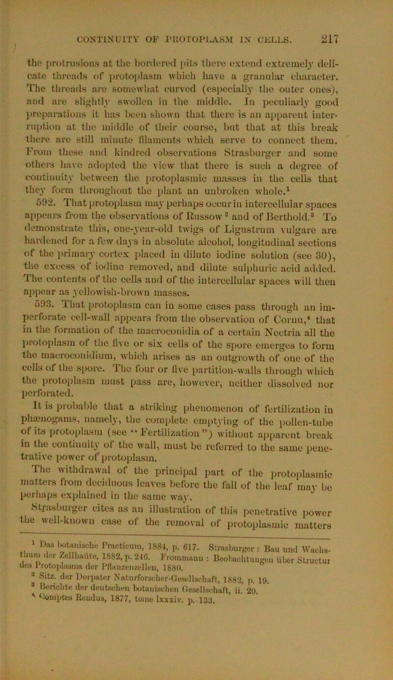 the protrusions at the bordered pits there extend extremely deli- cate threads of protoplasm which have a granular character. The threads are somewhat curved (especially the outer ones), and are slightly swollen in the middle. In peculiarly good preparations it has been shown that there is an apparent inter* ruption at the middle of their course, but that at this break there are still minute filaments which serve to connect them. 1'rom these and kindred observations Strasburger and some others have adopted the view that there is such a degree of continuity between the protoplasmic masses in the cells that they form throughout the plant an unbroken whole.1 592. That protoplasm may perhaps occur in intercellular spaces appears from the observations of Russow2 and of Berthold.3 To demonstrate this, one-year-old twigs of Ligustrum vulgare are hardened for a few days in absolute alcohol, longitudinal sections of the primary cortex placed in dilute iodine solution (see 30), the excess of iodine removed, and dilute sulphuric acid added. The contents of the cells and of the intercellular spaces will then appear as yellowish-brown masses. 593. 1 hat protoplasm can in some cases pass through an im- perforate cell-wall appears from the observation of Cornu,4 that in the formation ot the macroconidia of a certain Neetria all the protoplasm of the five or six cells of the spore emerges to form the macroeonidium, which arises as an outgrowth of one of the cells of the spore. 1 he four or five partition-walls through which the protoplasm must pass are, however, neither dissolved nor perforated. It is probable that a striking phenomenon of fertilization in phamogams, namely, the complete emptying of the pollen-tube of its protoplasm (see “Fertilization”) without apparent break in the continuity ol the wall, must be referred to the same pene- trative power of protoplasm. '1’he withdrawal of the principal part of the protoplasmic matters from deciduous leaves before the fall of the leaf may be perhaps explained in the same way. Strasburger cites as an illustration of this penetrative power the well-known case of the removal of protoplasmic matters 1 Df* I’nwticun,, 1884, p. 617. Strasburger : Bau und Waehs- tlmni der Zellhaute, 1882, p. 246. Frommann : Beobaehtungen iiber Structur ues 1 rotoplasnia der Pflaiizenzellen, 1880. 2 Sitz. der Dorpater Naturforscher-Gesellscliaft, 1882, p. 19. 3 Beriehte der dnutsehen botaiiisehen Oesellschaft, ii. 20. ' ^om'ptes lieudus, 1877, tome lxxxiv. p. 133.