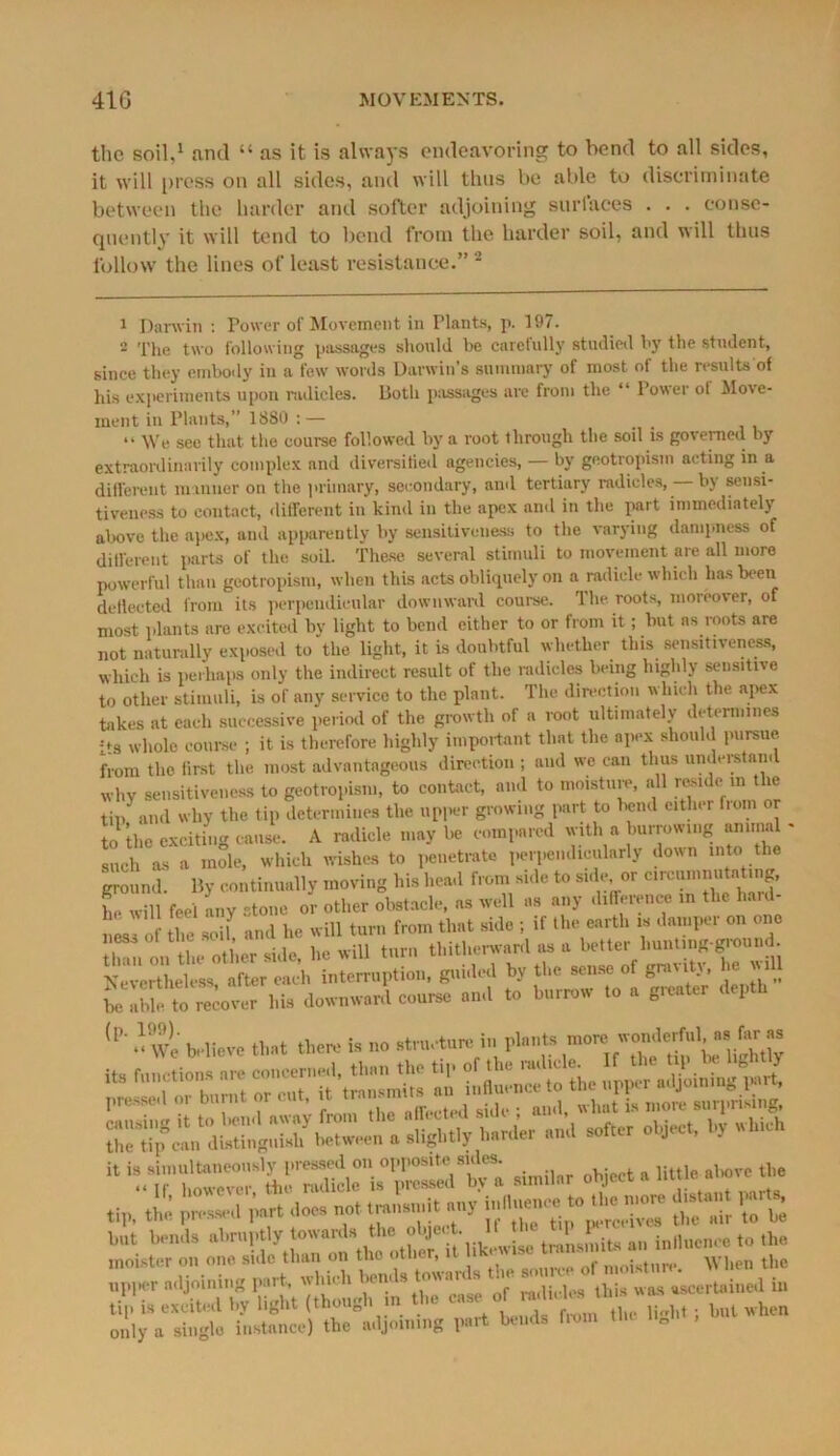 the soil,1 and “ as it is always endeavoring to bend to all sides, it will press on all sides, and will thus be able to discriminate between the harder and softer adjoining surfaces . . . conse- quently it will tend to bend from the harder soil, and will thus follow the lines of least resistance.” 2 1 Darwin : Power of Movement in Plants, p. 197. 2 The two following passages should be carefully studied by the student, since they embody in a few words Darwin’s summary of most oi the results of his experiments upon radicles. Both passages are from the “ Power ot Move- ment in Plants,” 1880 :— . “ We see that the course followed by a root through the soil is governed by extraordinarily complex and diversified agencies, — by geotropism acting in a different manner on the primary, secondary, and tertiary mdicles, by sensi- tiveness to contact, different in kind in the apex and in the part immediately above the apex, and apparently by sensitiveness to the varying dampness of different parts of the soil. These several stimuli to movement are all more powerful than geotropism, when this acts obliquely on a radicle which has been deflected from its perpendicular downward course. The roots, moreover, of most plants are excited by light to bend either to or from it; but as roots are not naturally exposed to the light, it is doubtful whether this sensitiveness, which is perhaps only the indirect result of the radicles being highly sensitive to other stimuli, is of any service to the plant. The direction which the apex takes at each successive period of the growth of a mot ultimately determines its whole course ; it is therefore highly important that the apex should pursue from the first the most advantageous direction ; and we can thus understand why sensitiveness to geotropism, to contact, and to moisture, all reside in the tin and why the tip determines the upper growing part to bend eitlu r fiom Slhe exciting cause. A radicle may be compared with a burrowing animal - Inch as a mole, which wishes to penetrate perpendicularly down into the ground. By continually moving his head from side to side or clrc^“«tntln|' he will feel any stone or other obstacle, as well ns any difference in tl.c hard- nLI of the soil! and lie will turn from that side ; if the earth is damper on one . , •, i w:ii turn thitherward as a better hunting-ground. Nevertheless” after «Jh interruption, guided by the sense of gravity, he will hi. downward e„««e and to tanw ,o « Strata, depth (P' O We believe that the,, ia no atrn.turein plant, S.W “ ^ir“MuTppSV ““I? tip, the pt-ed part doe. not,ran,,,,it any £%K hot bend, abruptly t^Jnit, an inline,,™ to the inoistcr on one*, sulc than on the oth t, ^ . . When the only a single instance) the adjoining part bends Horn „ .