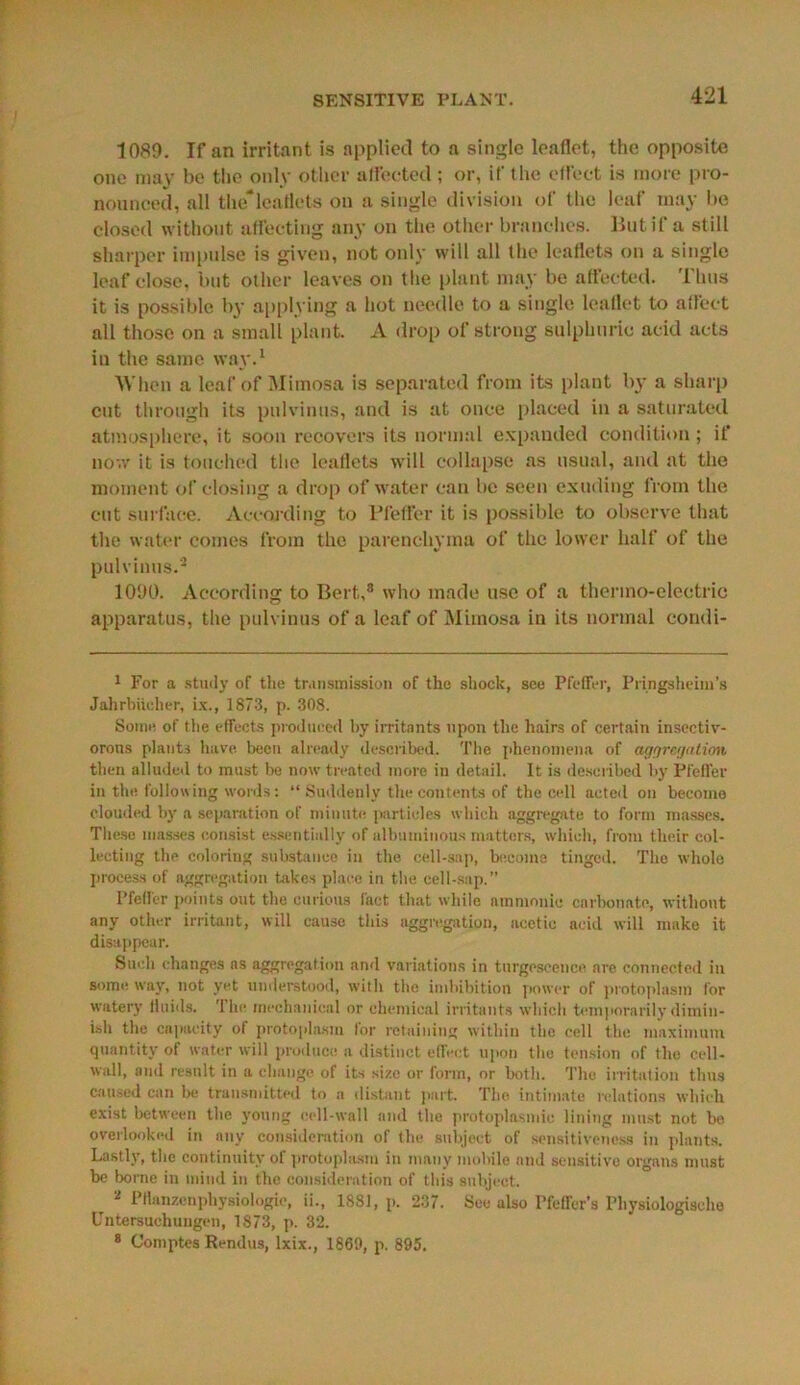 SENSITIVE PLANT. 1089. If an irritant is applied to a single leaflet, the opposite one may be the only other affected; or, if the effect is more pro- nounced, all the*leaflets on a single division of the leaf may be closed without affecting any on the other branches. But if a still sharper impulse is given, not only will all the leaflets on a single leaf close, but other leaves on the plant may be affected. Thus it is possible by applying a hot needle to a single leaflet to affect all those on a small plant. A drop of strong sulphuric acid acts in the same wav.1 When a leaf of Mimosa is separated from its plant by a sharp cut through its pulvinus, and is at once placed in a saturated atmosphere, it soon recovers its normal expanded condition; if now it is touched the leaflets will collapse as usual, and at the moment of closing a drop of water can be seen exuding from the cut surface. According to Pfeffer it is possible to observe that the water comes from the parenchyma of the lower half of the pulvinus.2 * * * * * 1090. According to Bert,8 who made use of a thermo-electric apparatus, the pulvinus of a leaf of Mimosa in its normal condi- 1 For a study of the transmission of the shock, see Pfeffer, Pringsheini’s Jahrbitcher, ix., 1873, p. 308. Some of die effects produced by irritants upon the hairs of certain insectiv- orous plants have, been already described. The phenomena of aggregation then alluded to must be now treated more in detail. It is described by Pfeffer in the following words: “ Suddenly the contents of the cell acted on become clouded by a separation of minute particles which aggregate to form masses. These masses consist essentially of albuminous matters, which, from their col- lecting the coloring substance in the cell-sap, become tinged. The whole process of aggregation takes place in the cell-sap.” Pfeffer points out the curious fact that while amnionic carbonate, without any other irritant, will cause this aggregation, acetic acid will make it disappear. Such changes ns aggregation and variations in turgeseencc nre connected in some way, not yet understood, with the imbibition power of protoplasm lor watery fluids. 'I lie mechanical or chemical irritants which temporarily dimin- ish the capacity of protoplasm for retaining within the cell the maximum quantity of water will produce a distinct efTect upon the tension of the cell- wall, and result in a change of its size or form, or both. The irritation thus caused can be transmitted to a distant part. The intimate relations which exist between the young cell-wall and the protoplasmic lining must not he overlooked in any consideration of the subject of sensitiveness in plants. Lastly, the continuity of protoplasm in many mobile and sensitive organs must be borne in mind in the consideration of this subject. r 2 Pflanzenphysiologic, ii., 1881, p. 237. See also Pfeifer’s Physiologischo Untersuchuugen, 1873, p. 32.