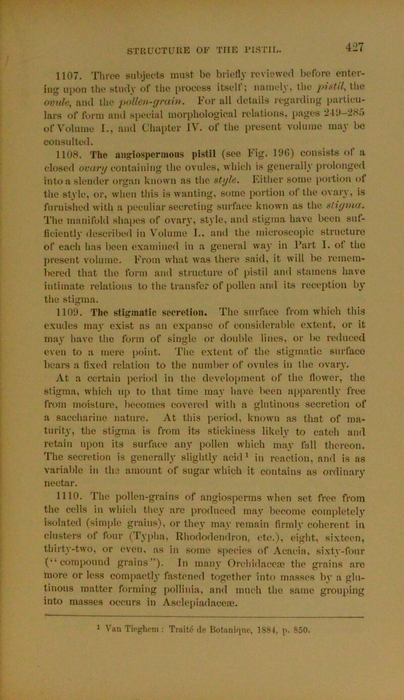 1107. Three subjects must be briefly reviewed before enter- ing upon the study of the process itselt; namely, the pistil, the ovule, and the pollen-grain. For all details regarding particu- lars of form and special morphological relations, pages 24‘J—285 of Volume 1., and Chapter IV. of the present volume may be consulted. 1108. The aiigiospermons pistil (see Fig. 1%) consists of a closed ovary containing the ovules, which is generally prolonged into a slender organ known as the style. Either some portion of the style, or, when this is wanting, some portion of the ovary, is furnished with a peculiar secreting surface known as the stigma. The manifold shapes of ovary, style, and stigma have been suf- ficiently described in Volume I.. and the microscopic structure of each has been examined in a general way in Part I. of the present volume. From what was there said, it will be remem- bered that the form and structure of pistil and stamens have intimate relations to the transfer of pollen and its reception b}T the stigma. 110D. The stigmatic secretion. The surface from which this exudes may exist as an expanse of considerable extent, or it may have the form of single or double lines, or be reduced even to a mere point. The extent of the stigmatic surface bears a fixed relation to the number of ovules in the ovary. At a certain period in the development of the flower, the stigma, which up to that time may have l*een apparently free from moisture, becomes covered with a glutinous secretion of a saccharine nature. At this period, known as that of ma- turity, the stigma is from its stickiness likely to catch and retain upon its surface any pollen which may fall thereon. The secretion is generally slightly acid 1 in reaction, and is as variable in the amount of sugar which it contains as ordinary nectar. 1110. The pollen-grains of angiosperms when set free from the cells in which they are produced may become completel}' isolated (simple grains), or they may remain firmly coherent in clusters of four (Typha, Rhododendron, etc.), eight, sixteen, thirty-two, or even, as in some species of Acacia, sixty-four (“compound grains”). In many Orchidaceoe the grains are more or less compactly fastened together into masses by a glu- tinous matter forming pollinia, and much the same grouping into masses occurs in Asclepiadaceae. 1 Van Tieghfin : Traite de Botauiquc, 1884, p. 850.