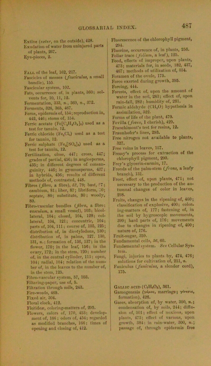 Extine (exler, on the outside), 428. Exudation of water from uninjured parts of plants, 287. Eve-pieces, 2. Fau. of the leaf, 162, 217. Fascicles of mosses (fasciculus, a small bundle), 155. Fascicular system, 102. Fats, occurrence of, in plants, 360; sol- vents for, 10, U, 12. Fermentation, 333, n., 369, n., 372. Ferments, 326, 365, 467. Ferns, epidermis of, 154; reproduction in, 442, 446; stems of, 154. Ferric acetate (Fe[C,HsO,]o) used as a test for tannin, 12. Ferric chloride (FesCI0) used as a test for tannin, 12. Ferric sulphate (Fe2[SO,]3) used as a test for tannin, 12. Fertilization, close, 447; cross, 447; | grades of partial, 456; in nugiosperms, 435; in different degrees of consan- guinity, 446; in gymuosperms, 437; in hybrids, 456; results of different methods of, contrasted, 448. Fibres (film, a fibre), 57, 79; bast, ?7; cambium, 81; liber, 87; libriform, CO; septate, 80; substitute, 80; woody, 80. Fibro-vascular bundles (Jibra, a fibre; vasculum, a small vessel), 103; bicol- lateral, 104; closed, 104, 128; col- lateral, 104, 121; concentric, 104; parts of, 104, 111; course of, 105, 125; distribution of, in dicotyledons, 130; distribution of, in palms, 127. 130, 131, n.\ formation of, 136, 137; in the flower, 170; in the leaf, 156; in the ovary, 172; in the stem, 120; number of, in the central cylinder, 111; open, 104; radial, 104; relation of the num- ber of, in the leaves to the number of, in the stern, 125. Fibro-vascular system, 57, 103. Filtering-paper, use of, 5. Filtration through soils, 243. Fire-weeds, 469. Fixed air, 304. Floral clock, 412. Floridere, coloring-matters of, 295. Flowers, colors of, 170, 453; develop- ment of, 166 ; odors of, 454; regarded as modified brunches, 166; times of opening and closing of, 412. Fluorescence of the chlorophyll pigment, 294. Fluorine, occurrence of, in plants, 256. Foliar trace (folium, a leaf), 125. Food, effects of improper, upon plants, 473; materials for, in seeds, 182, 437, 467; methods of utilization of, 354. Foramen of the ovule, 175. Force exerted during growth, 395. Forcing, 444. Forests, effect of, upon the amount of water in the soil, 283; effect of, upon rain-fall, 282; humidity of, 281. Formic aldehyde (1111,0) hypothesis in assimilation, 322. Forms of life of the plant, 470. Fovilla (fuveo, I cherish), 429. Franchimont’s test for resins, 12. Fraunhofer’s lines, 293. Free nitrogen not available to plants, 327. Free veins in leaves, 157. Fremy’s process for extraction of the chlorophyll pigment, 290. Frey’s glycerin-carmiu, 17. Fronds of the palm-stem (from, a leafy branch), 131. Frost, effect of, upon plants, 471; not necessary to the production of the au- tumnal changes of color in leaves, 298. Fruits, changes in the ripening of, 400; classification of explosive, 400; color- ing-matters of, 177; fastening of, in the soil by hygroscopic movements, 399; hard parts of, 176; movements due to changes in ripening of, 400; nature of, 176. Fruit-sugar, 359. Fundamental cells, 5G, 60. Fundamental system. See Cellular Sys- tem. Fungi, injuries to plants by, 474, 476; solutions for cultivation of, 251, n. Funiculus (funiculus, a slender cord), 175. Gali.ic acid (CjHcOg), 361. Gamogenesis (y<bio?, marriage; y formation), 426. Gases, absorption of, by water, 300, condensation of, by soils, 244; diffu- sion of, 301; effect of noxious, upon plants, 473; effect of various, upon growth, 384: in rain-water, 300, passage of, through epidermis free