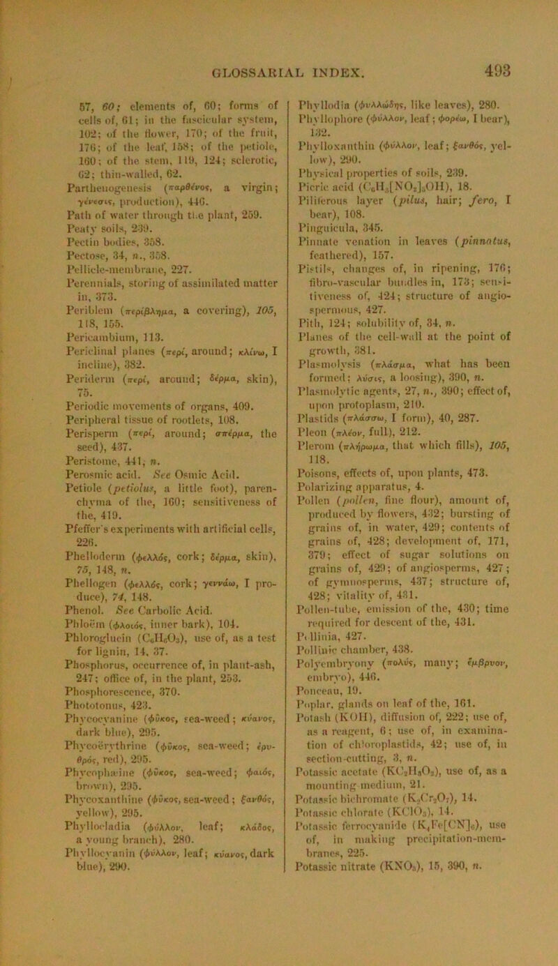 57, 60; elements of, 60; forms of cells of, 01; in the fascicular system, 102; of the flower, 170; of the fruit, 17ti; of the leaf, 158; of the petiole, ItiO; of the stem, 119, 124; sclerotic, 62; thin-walled, 62. Parthenogenesis (napeivot, a virgin; ■ytVtais, production), 446. Path of water through the plant, 259. Peaty soils, 259. Pectin bodies, 368. Pectose, 34, n., 358. Pellicle-membrane, 227. Perennials, storing of assimilated matter in, 373. Periblem (ireptffAipia, a covering), 105, 118, 155. Pericambium, 113. Periclinal planes (irept, around; kKlvu, I incline), 382. Periderm (irept, around; 'Stppa, skin), 75. Periodic movements of organs, 409. Peripheral tissue of rootlets, 108. Perisperm (irepf, around; rnreppa, the seed), 437. Peristome, 441, n. Perosmic acid. See Osmic Acid. Petiole (pttioluf, a little foot), paren- chyma of the, 160; sensitiveness of the, 419. Pfeffcr's experiments with artificial cells, 226. Phellodenn (few3S, cork; 6eppa, skin), 75, 148, n. Phellogen (<j>e\K6e, cork; ytwato, I pro- duce), 74, 148. Phenol. See Carbolic Acid. Phloem (i^Aotov, inner bark), 104. Phloroglucin (CellcOs), use of, as a test for lignin, 14. 37. Phosphorus, occurrence of, in plant-ash, 247; office of, in the plant, 253. Phosphorescence, 370. Phototonus, 423. Phycocyaniue ($5*0?, tea-weed; (tiiaeor, dark blue), 295. Phycoerythrine (</>G*o?, sea-weed; tpv- flpo?, reil), 295. Phycophadne (ifiSsot, sea-weed; <fiaios, brown), 295. Phycoxauthine (</>u*ot, sea-weed ; fai-Od?, yellow), 295. Phyllocladia (.fruAAoi-, leaf; icAddoc, a young branch), 280. Phylloeyanin (^gaaov, leaf; suaco?, dark blue), 290. Phvllodla (^vAAwSjjr, like leaves), 280. Pbyllophore (^uAAor, leaf; <#>op«'u), I bear), 132. Phylloxnnthin (•!>«AAoc, leaf; faefld?, yel- low), 290. Physical properties of soils, 239. Picric acid (CoH3[N02]5OH), 18. Piliferous layer (pilus, hair; fero, I bear), 108. Piuguicula, 345. Pinnate venation in leaves (pinnntus, feathered), 157. Pistils, changes of, in ripening, 176; fibro-vascular bundles in, 173; sensi- tiveness of, 424; structure of angio- spermous, 427. Pith, 124; solubility of, 34, n. Planes of the cell-wall at the point of growth, 381. Plasmolysis (irAairno, what has been formed; Aiares, a loosing), 390, n. Plasmolytic agents, 27, 390; effect of, upon protoplasm, 210. Plastids (irAdainu, L form), 40, 287. Pleon (jtAcos, full), 212. Plerom (nAijpujpa, that which fills), 105, 118. Poisons, effects of, upon plants, 473. Polarizing apparatus, 4. Pollen (pollen, fine flour), amount of, produced by flowers, 432; bursting of grains of, in water, 429; contents of grains of, 428; development of. 171, 379; effect of sugar solutions on grains of, 429; of angiosperms, 427; of gymnosperms, 437; structure of, 428; vitality of, 431. Pollen-tube, emission of the, 430; time required for descent of the, 431. Pi llinia, 427. Polltnic chamber, 438. Polyembryony (iroAus, many; tnPpvoe, embryo), 446. Ponceau, 19. Poplar, glands on leaf of the, 161. Potash (KOII), diffusion of, 222; use of, as a reagent, 6; use of, in examina- tion of ehloroplastida, 42; use of, in section-cutting, 3, n. Potnssie acetate (K02Hs02), use of, as a mounting medium, 21. Potassic bichromate (K.('r20;), 14. Potnssie chlorate (KClOj), 14. Potassic ferrocyanide (K,Fe[CN]o), use of, in making precipitation-mem- branes, 225. Potassic nitrate (KNO«), 15, 390, «.