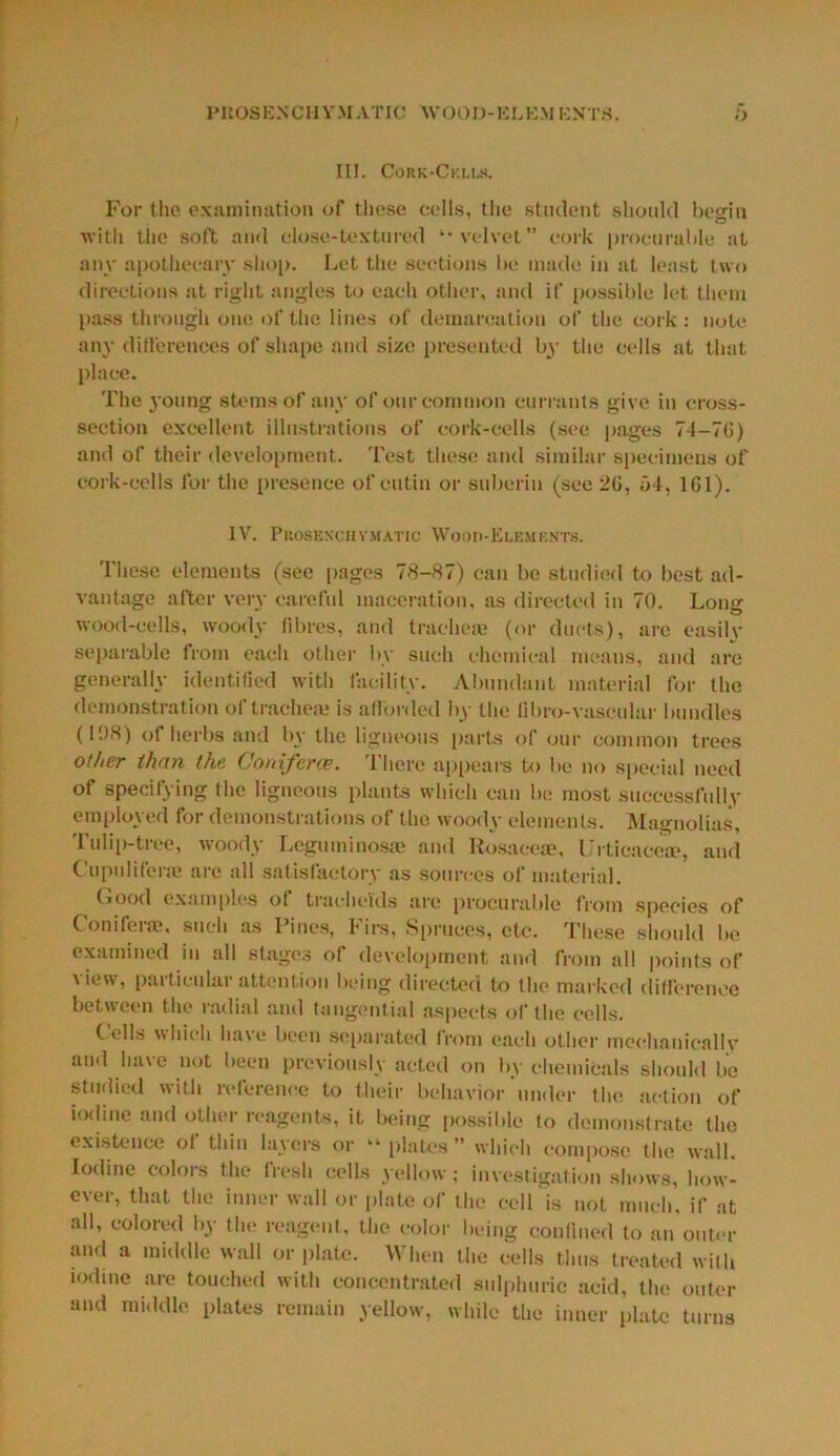 PROSENCH VM A T 10 \V00D-ELKM ENTS. III. Cork-Ckujj. For the examination of tliese cells, the student should begin with the soft and close-textured velvet” cork procurable at any apothecary shop. Let the sections be made in at least two directions at right angles to each other, and if possible let them pass through one of the lines of demarcation of the cork: note anj’ differences of shape and size presented by the cells at that place. The young stems of any of our common currants give in cross- section excellent illustrations of cork-cells (see pages 7-I-7C) and of their development. Test these and similar specimens of cork-cells for the presence of cutin or subcrin (see 2G, 54, 1G1). IV. PllOSEXClIVMATIC W()OIi-El,EMF.NTS. These elements (see pages 78-87) can be studied to best ad- vantage after very careful maceration, as directed in 70. Long wood-cells, woody fibres, and tracheae (or ducts), are easilv separable from each other by such chemical means, and are generally identified with facility. Abundant material for the demonstration of trachea; is afforded by the libro-vascular bundles (108) of herbs and by the ligneous parts of our common trees other than the. Coniferce. There appears to be no special need of specifying the ligneous plants which can be most successfully employed for demonstrations of the woody elements. Magnolias, Tulip-tree, woody Leguminosae and Rosace®, ITticacea?, and Cupulifer® are all satisfactory as sources of material. Good examples ot tracheids arc procurable from species of Conifer®, such as Pines, Firs, Spruces, etc. These should be examined in all stages of development and from all points of \ iew, particular attention being directed to the marked difference between the radial and tangential aspects of the cells. (ells which ha\e been separated from each other mechanically and have not been previously acted on by chemicals should be studied with reference to their behavior under the action of iodine and other reagents, it being possible fo demonstrate the existence ol thin layers or “ plates ” which compose the wall. Iodine colors the fresh cells yellow; investigation shows, how- ever, that the inner wall or plate of the cell is not much, if at all, colored by the reagent, the color being confined to an outer and a middle wall or plate. When the cells thus treated with iodine are touched with concentrated sulphuric acid, the outer and middle plates remain yellow, while the inner plate turns