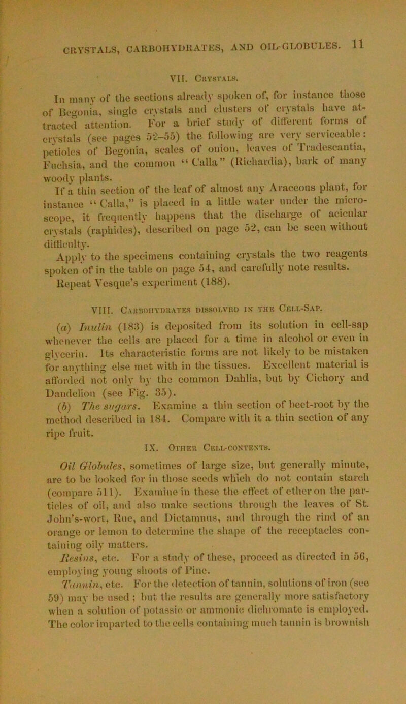 CRYSTALS, CARBOHYDRATES, AND OIL-GLOBULES. H VII. Crystals. In many of the sections already spoken of, for instance those of Begonia, single crystals and clusters of crystals have at- tracted attention. For a brief study of different forms of crystals (see pages 5*2-55) the following arc very serviceable: petioles of Begonia, scales of onion, leaves of Tradescantia, Fuchsia, and the common “Calla” (Richardia), bark ot many woody plants. If a thin section of the leaf of almost any Araceous plant, for instance “ Calla,” is placed in a little water under the micro- scope, it frequently happens that the discharge oi aeicular crystals (raphides), described on page 52, can be seen without difficulty. Apply to the specimens containing crystals the two reagents spoken of in the table on page 54, and carefully note results. Repeat Vesque’s experiment (188). VIII. Carbohydrates dissolved is* the Cell-Sap. (a) Timlin (183) is deposited from its solution in cell-sap whenever the cells are placed for a time in alcohol or even in glycerin. Its characteristic forms are not likely to be mistaken for anything else met with in the tissues. Excellent material is afforded not only 1 *y the common Dahlia, but by Cichory and Dandelion (see Fig. 35). (5) The sugars. Examine a thin section of beet-root by the method described in 184. Compare with it a thin section of any ripe fruit. IX. Other Cell-contexts. Oil Globules, sometimes of large size, but generally minute, are to be looked for in those seeds which do not contain starch (compare 511). Examine in these the effect of ether on the par- ticles of oil, and also make sections through the leaves of St Jolm’s-wort, Rue, and Dictamnus, and through the rind of an orange or lemon to determine the shape of the receptacles con- taining oily matters. Resins, etc. For a study of these, proceed as directed in 5G, employing young shoots of Pine. Tannin, etc. For the detection of tannin, solutions of iron (see 59) may be used ; but the results are generally more satisfactory when a solution of potassic or ammonie dichromate is employed. The color imparted to the cells containing much tannin is brownish