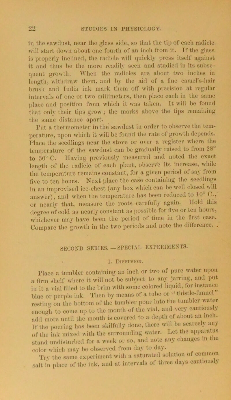 iii the sawdust, near the glass side, so that the tip of each radicle will start down about one fourth of an inch from it. If the glass is properly inclined, the radicle will quickly press itself against it and thus be the more readily seen and studied in its subse- quent growth. When the radicles are about two inches in length, withdraw them, and by the aid of a line camel’s-hair brush and India ink mark them off with precision at regular intervals of one or two millimeters, then place each in the same place and position from which it was taken. It will be found that only their tips grow; the marks above the tips remaining the same distance apart. Put a thermometer in the sawdust in order to observe the tem- perature, upon which it will be found the rate of growth depends. Place the seedlings near the stove or over a register where the temperature of the sawdust can be gradually raised to from 28 to 30° C. Having previously measured and noted the exact length of the radicle of each plant, observe its increase, while the temperature remains constant, for a given period of say from five to ten hours. Next place the case containing the seedlings in an improvised ice-chest (any box which can be well closed will answer), and when the temperature has been reduced to 10° C., or nearly that, measure the roots carefully again. Hold this degree of cold as nearly constant as possible for five or ten hours, whichever may have been the period of time in the fust case. Compare the growth in the two periods and note the difl’ciencc. . SECOND SERIES.-SPECIAL EXPERIMENTS. I. Diffusion. Place a tumbler containing an inch or two of pure water upon a firm shelf where it will not be subject to any jarring, and put in it a vial filled to the brim with some colored liquid, for instance blue or purple ink. Then by means of a tube or “ thistle-funnel resting on the bottom of the tumbler pour into the tumbler water enough to come up to the mouth of the vial, and very cautiously add more until the mouth is covered to a depth of about an inch. If the pouring has been skilfully done, there will be scarcely any of the ink mixed with the surrounding water. Let the apparatus stand undisturbed for a week or so, and note any changes in the color which may be observed from day to day. Try the same experiment with a saturated solution of common salt in place of the ink, and at intervals of three days cautiously