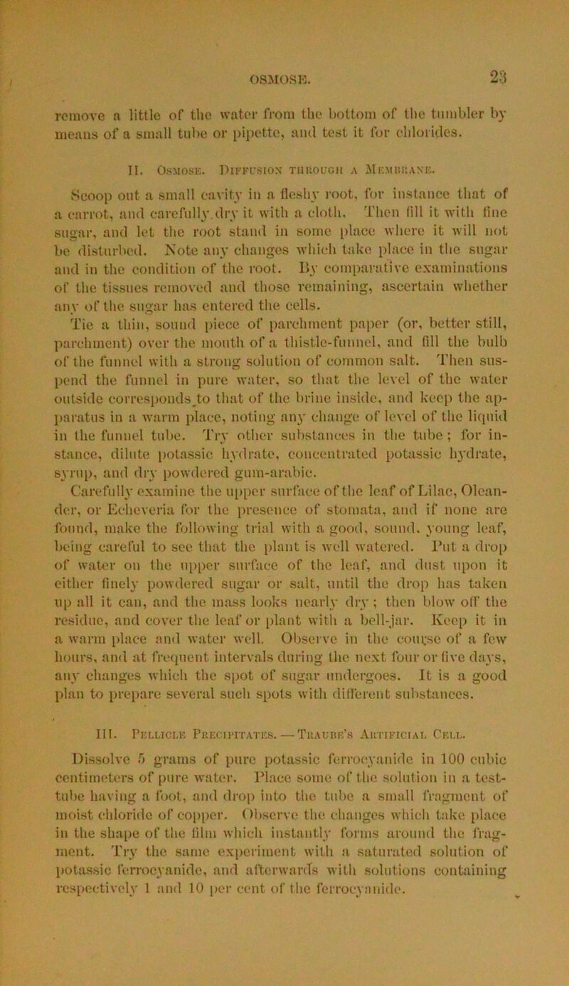 remove a little of the water from the bottom of the tumbler by means of a small tube or pipette, ami test it for chlorides. II. Osmose. Diffusion through a Membrane. Scoop out a small cavity in a fleshy root, for instance that of a carrot, and carefully.dry it with a cloth. Then fill it with line sugar, and let the root stand in some place where it will not be disturbed. Note any changes which take place in the sugar and in the condition of the root. By comparative examinations of the tissues removed and those remaining, ascertain whether any of the sugar has entered the cells. Tie a thin, sound piece of parchment paper (or, better still, parchment) over the mouth of a thistle-funnel, and (ill the bulb of the funnel with a strong solution of common salt. Then sus- pend the funnel in pure water, so that the level of the water outside corresponds^ that of the brine inside, and keep the ap- paratus in a warm place, noting any change of level of the liquid in the funnel tube. Try other substances in the tube; for in- stance, dilute potassic hydrate, concentrated potassic hydrate, syrup, and dry powdered gum-arabic. Carefully examine the upper surface of the leaf of Lilac, Olean- der, or Echeveria for the presence of stomata, and if none are found, make the following trial with a good, sound, young leaf, being careful to see that the plant is well watered. Put a drop of water on the upper surface of the leaf, and dust upon it either finely powdered sugar or salt, until the drop has taken up all it can, and the mass looks nearly dry ; then blow off the residue, and cover the leaf or plant with a bell-jar. Keep it in a warm place and water well. Observe in the course of a few hours, and at frequent intervals during the next four or five days, any changes which the spot of sugar undergoes. It is a good plan to prepare several such spots with different substances. III. Pellici.e Precipitates. — Tracise's Artificial Cell. Dissolve 5 grams of pure potassic ferrocyanide in 100 cubic Centimeters of pure water. Place some of the solution in a test- tube having a foot, and drop into the tube a small fragment of moist chloride of copper. Observe the changes which take place in the shape of the film which instantly forms around the frag- ment. Try the same experiment with a saturated solution of potassic ferrocyanide, and afterwards with solutions containing respectively 1 and 10 per cent of the ferrocyanide.