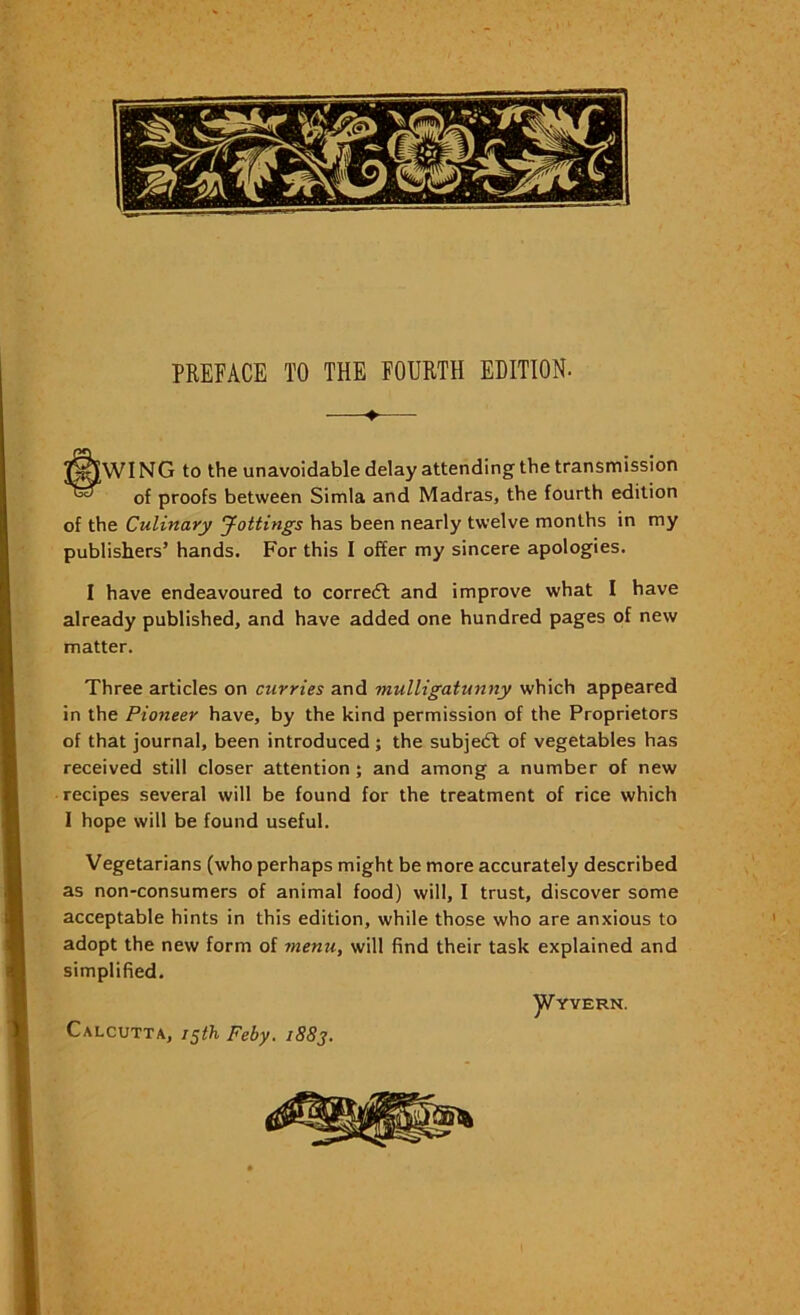 —♦— tWI NG to the unavoidable delay attending the transmission of proofs between Simla and Madras, the fourth edition of the Culinary yottings has been nearly twelve months in my publishers’ hands. For this I offer my sincere apologies. I have endeavoured to corredl and improve what I have already published, and have added one hundred pages of new matter. Three articles on curries and mulligatunny which appeared in the Pioneer have, by the kind permission of the Proprietors of that journal, been introduced; the subjedl of vegetables has received still closer attention; and among a number of new recipes several will be found for the treatment of rice which I hope will be found useful. Vegetarians (who perhaps might be more accurately described as non-consumers of animal food) will, I trust, discover some acceptable hints in this edition, while those who are anxious to adopt the new form of menu, will find their task explained and simplified. ]Vyyern. Calcutta, Feby. 1883. \ .