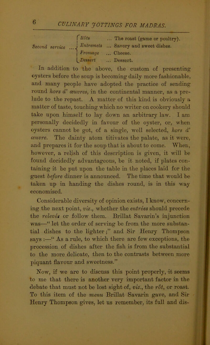 r... The roast (game or poultry). Second service ^^^^Fntremets ... Savory and sweet dishes. I Fromage ... Cheese. [^Dessert ... Dessert. In addition to the above, the custom of presenting oysters before the soup is becoming daily more fashionable, and many people have adopted the practice of sending round hors d’ oeuvres, in the continental manner, as a pre- lude to the repast. A matter of this kind is obviously a matter of taste, touching which no writer on cookery should take upon himself to lay down an arbitrary law. I am personally decidedly in favour of the oyster, or, when oysters cannot be got, of a single, well selected, hors d’ oeuvre. The dainty atom titivates the palate, as it were, and prepares it for the soup that is about to come. When, however, a relish of this description is given, it will be found decidedly advantageous, be it noted, if plates con- taining it be put upon the table in the places laid for the guest before dinner is announced. The time that would be taken up in handing the dishes roimd, is in this way economised. Considerable diversity of opinion exists, I know, concern- ing the next point, viz., whether the entrees should precede the releves or follow them. Brillat Savarin’s injunction was—“ let the order of serving be from the more substan- tial dishes to the lighterand Sir Henry Thompson says :—“ As a rule, to which there are few exceptions, the procession of dishes after the fish is from the substantial to the more delicate, then to the contrasts between more piquant flavour and sweetness.” Now, if we are to discuss this point properly, it seems to me that there is another very important factor in the debate that must not be lost sight of, viz., the rot, or roast. To this item of the menu Brillat Savarin gave, and Sir Henry Thompson gives, let us remember, its full and dis-
