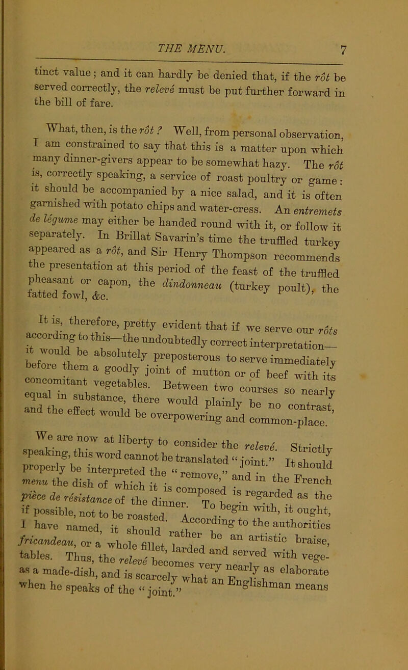 tinct value; and it can hardly be denied that, if the rot be served correctly, the releve must be put further forward in the bill of fare. What, then, is the rot ? Well, from personal observation, I am constrained to say that this is a matter upon which many dinner-givers appear to he somewhat hazy. The rot is, correctly speaking, a service of roast poultry or game: it should be accompanied by a nice salad, and it is^’often garnished with potato chips and water-cress. An entremets de legume may either be handed round with it, or follow it separately. In Brillat Savarin’s time the truffled turkey appeared as a rot, and Sir Henry Thompson recommends the presentation at this period of the feast of the truffled It is, therefore, pretty evident that if we serve om. rot, TZ ,7^° “I^Wedly correct interpretation- We are now at liberty to consider the relevl Strictlv speaking, this word cannot be translated “ ioint ” It qT, properly be interpreted the “remove ” . 7 menu the dish of whieh French piece de resistance oi the dinn^^^'^T^t '' as the ’•f possible, not to be roasted A . 1 have named it Z t authorities fricandeau, or a whole fiUet T tables. Thus, the reZe..' be^oresler^nelX'^ as a made-dish, and is scarcely what an r ^ when he speaks of the “ joini” ^ Englishman means