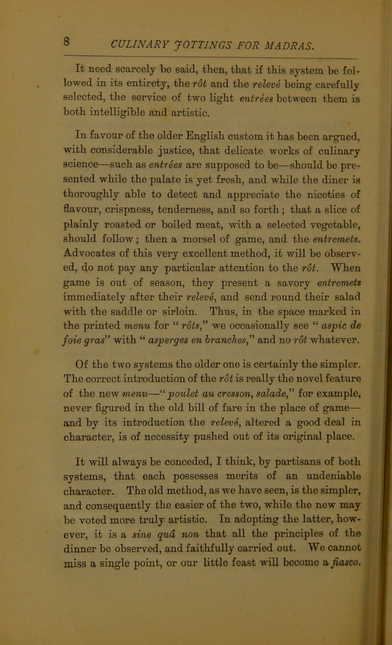 It need scarcely be said, then, that if this system be fol- lowed in its entirety, the rot and the releve being carefully selected, the service of two light entrees between them is both intelligible and artistic. In favour of the older English custom it has been argued, with considerable justice, that delicate works of culinary science—such as entrees are supposed to be—should be pre- sented while the palate is yet fresh, and while the diner is thoroughly able to detect and appreciate the niceties of flavour, crispness, tenderness, and so forth; that a slice of plainly roasted or boiled meat, with a selected vegetable, should follow; then a morsel of game, and the entremets. Advocates of this very excellent method, it will be observ- ed, do not pay any particular attention to the rot. When game is out of season, they present a savory entremets immediately after their releve, and send round their salad with the saddle or sirloin. Thus, in the space marked in the printed menu for “ rots,” we occasionally see “ aspic de foie gras” with “ asperges en branches,” and no rot whatever. Of the two systems the older one is certainly the simpler. The correct introduction of the rot is really the novel feature of the new menu—poulet au cresson, salade,” for example, never figured in the old bill of fare in the place of game— and by its introduction the releve, altered a good deal in character, is of necessity pushed out of its original place. It will always be conceded, I thiuk, by partisans of both systems, that each possesses merits of an undeniable character. The old method, as we have seen, is the simpler, and consequently the easier of the two, while the new may be voted more truly artistic. In adopting the latter, how- ever, it is a sine gud non that all the principles of the dinner be observed, and faithfully carried out. We cannot miss a single point, or our little feast will become a fiasco.