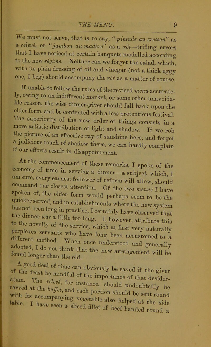 We must not sei've, that is to say, pintade au cresson as a releve, or “ jambon au made^'e” as a roi—trifling errors that I have noticed at certain banquets modelled according to the new regime. Neither can we forget the salad, which, with its plain dressing of oil and vinegar (not a thick eggy one, I beg) should accompany the roi as a matter of course. If unable to follow the rules of the revised menu accurate- ly, owmg to an indifferent market, or some other unavoida- ble reason, the wise dinner-giver should fall back upon the older form, and be contented with a less pretentious festival. The superiority of the new order of things consists in a more ai’tistic distribution of light and shadow. If we rob e pmture of an effective ray of sunshine here, and forget a judicious touch of shadow there, we can hardly complain II our efforts result in disappointment. At the commencement of these remarks, I spoke of the ave long been accustomed to a once understood and generally it the new arrangement will be adopted, I do not think that the new tound longer than the old.