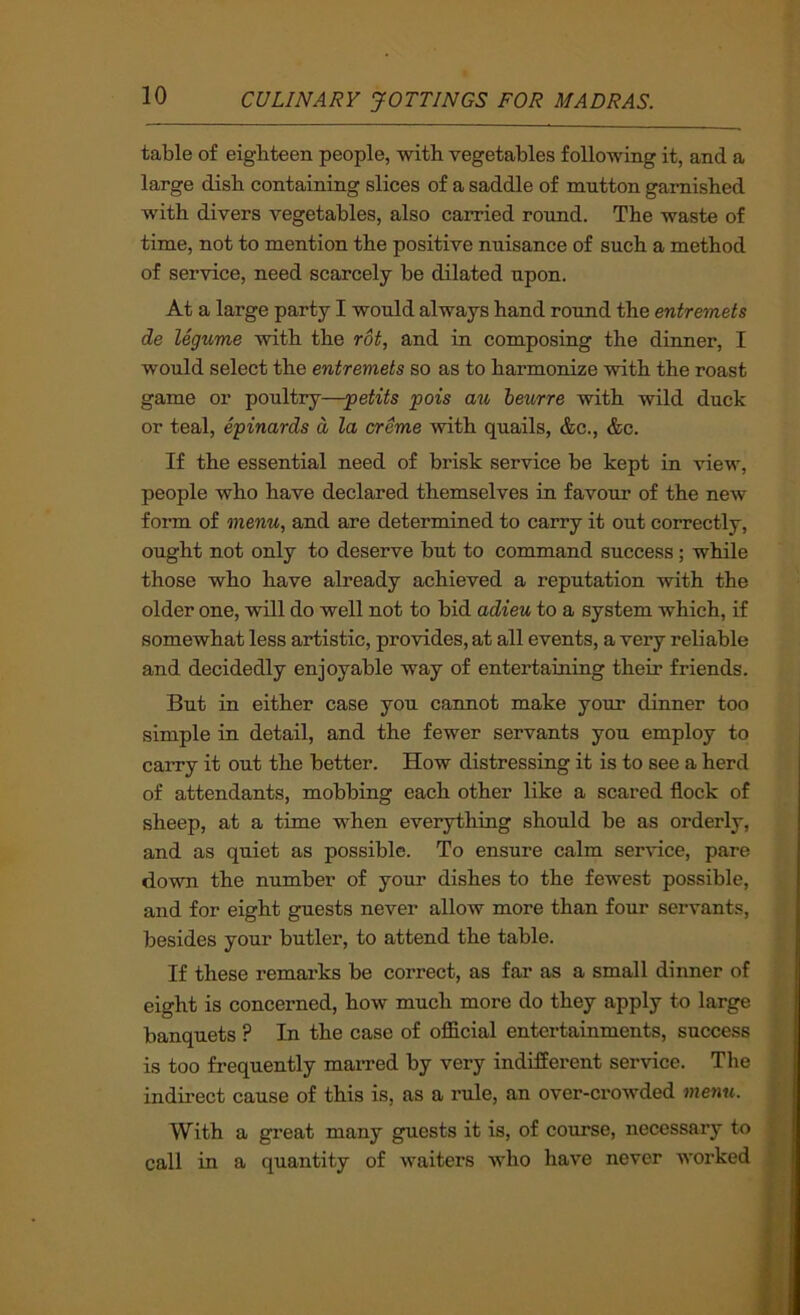 table of eighteen people, with vegetables following it, and a large disb containing slices of a saddle of mutton garnished with divers vegetables, also carried round. The waste of time, not to mention the positive nuisance of such a method of service, need scarcely be dilated upon. At a large party I would always hand roxmd the entremets de legume with the rot, and in composing the dinner, I would select the entremets so as to harmonize with the roast game or poultry—-petits pois au heurre with wild duck or teal, epinards d la creme with quails, &c., &c. If the essential need of brisk service be kept in view, people who have declared themselves in favour of the new form of menu, and are determined to carry it out correctly, ought not only to deserve but to command success; while those who have already achieved a reputation with the older one, will do well not to bid adieu to a system which, if somewhat less artistic, provides, at all events, a very reliable and decidedly enjoyable way of entertaining their friends. But in either case you cannot make your dinner too simple in detail, and the fewer servants you employ to carry it out the better. How distressing it is to see a herd of attendants, mobbing each other like a scared flock of sheep, at a time when everything should be as orderly, and as quiet as possible. To ensure calm service, pare down the number of your dishes to the fewest possible, and for eight guests never allow more than four servants, besides your butler, to attend the table. If these remai'ks be correct, as far as a small dinner of eight is concerned, how much more do they apply to large banquets ? In the case of official entertainments, success is too frequently marred by very indifferent service. The indirect cause of this is, as a rule, an over-crowded me7tu. With a great many guests it is, of course, necessary to call in a quantity of waiters who have never worked