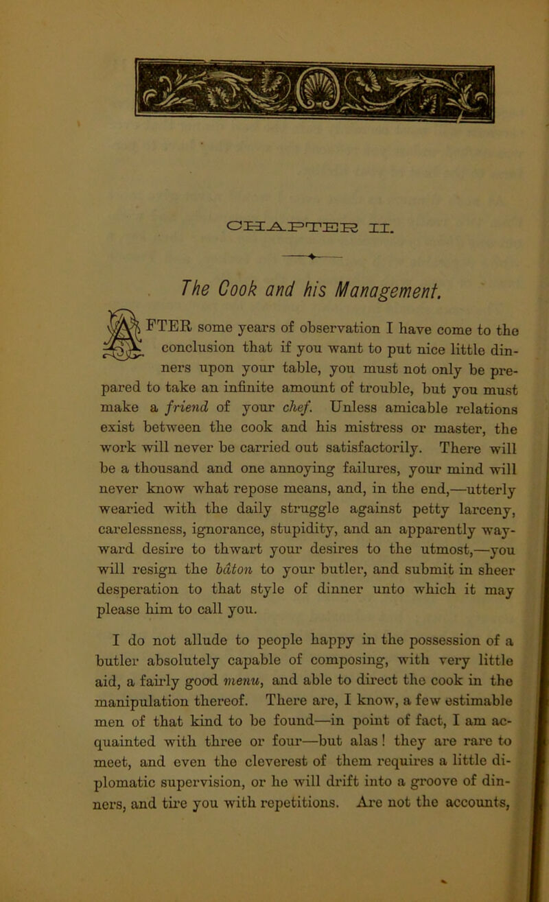 XI. The Cook and his Management. tFTER some years of observation I have come to the conclusion that if yon want to put nice little din- ners upon your table, you must not only be pre- pared to take an infinite amount of trouble, but you must make a friend of your chef. Unless amicable relations exist between the cook and his mistress or master, the work will never be carried out satisfactorily. There will be a thousand and one annoying failures, youi- mind will never know what repose means, and, in the end,—utterly wearied with the daily struggle against petty larceny, carelessness, ignorance, stupidity, and an apparently way- ward desire to thwart your desires to the utmost,—you will resign the baton to your butler, and submit in sheer desperation to that style of dinner unto which it may please him to call you. I do not allude to people happy in the possession of a butler absolutely capable of composing, with very little aid, a fairly good menu, and able to dii’ect the cook in the manipulation thereof. There are, I know, a few estimable men of that kind to bo found—in point of fact, I am ac- quainted with three or four—but alas! they are rare to meet, and even the cleverest of them requires a little di- plomatic supervision, or ho will dx’ift into a groove of din- ners, and tii’e you with repetitions. Ai'e not the accounts, f