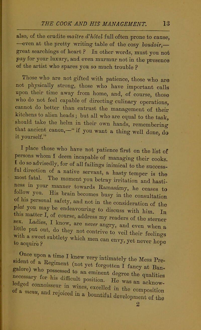 also, of thie erudite maitre d’hotel full often prone to cause, —even at the pretty writing table of the cosy boudoir,— gi-eat searchings of heart ? In other words, must you not pay for your luxury, and even murmur not in the presence of the artist who spares you so much trouble ? Those who are not gifted with patience, those who are not physically strong, those who have important calls upon their time away from home, and, of course, those who do not feel capable of directing culinary operations, cannot do better than entrust the management of their kitchens to alien heads ; but all who are equal to the task, should take the helm ia their own hands, remembering that ancient canon,—“ if you want a thing well done do it yourself.” ’ I place those who have not patience first on the list of persons whom I deem incapable of managing their cooks I do so advisedly, for of all failings inimical to the success- ful direction of a native servant, a hasty temper is the most fatal. The moment you betray irritation and hasti- ness m your manner towards Ramasamy, he ceases to ollow you. His brain becomes busy in the consultation 0 his personal safety, and not in the consideration of the plat you maybe endeavouring to discuss with him. In this ma ter I, of course, address my readers of the sterner httle put out, do they not contrive to veil their feelings ^et never h;: sident of a Re^H I intimately the Mess Pre- ^ 1. ^ forgotten I fancy at Ban galore) who possessed to an eminent degree the ounTf necessary for his difficult position He^as uu ^ ledged connoisseur in wines excelled iu 7 of a and rejoiced in a bountiful doyellpZZTtZ 2