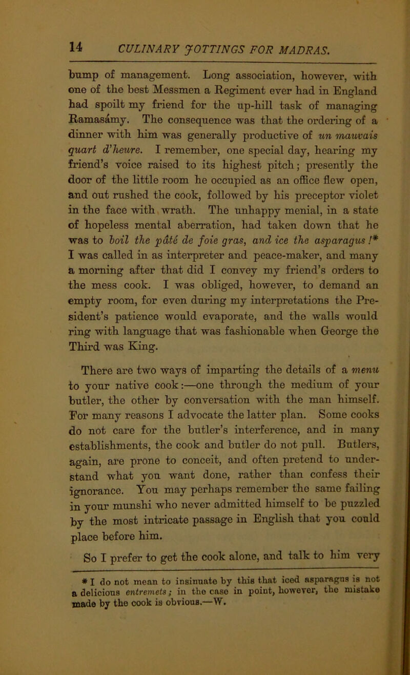 bump of management. Long association, however, with one of the best Messmen a Regiment ever had in England had spoilt my friend for the up-hill task of managing Ramasamy. The consequence was that the ordering of a dinner with him was generally productive of un mauvais quart d’heure. I remember, one special day, hearing my friend’s voice raised to its highest pitch; presently the door of the little room he occupied as an office flew open, and out rushed the cook, followed by his preceptor violet in the face with wrath. The unhappy menial, in a state of hopeless mental aberration, had taken down that he was to boil the pate de foie gras, and ice the asparagus !* I was called in as interpreter and peace-maker, and many a morning after that did I convey my friend’s orders to the mess cook. I was obliged, however, to demand an empty room, for even during my interpretations the Pre- sident’s patience would evaporate, and the walls would ring with language that was fashionable when George the Third was King. There are two ways of imparting the details of a menu to your native cook:—one through the medium of your butler, the other by conversation with the man himself. Eor many reasons I advocate the latter plan. Some cooks do not care for the butler’s interference, and in many establishments, the cook and butler do not pull. Butlers, again, ai’e prone to conceit, and often pretend to under- stand what you want done, rather than confess their ignorance. You may perhaps remember the same failing in your munshi who never admitted himself to be puzzled by the most intricate passage in English that you could place before him. So I prefer to get the cook alone, and talk to him very * I do not mean to insinuate by this that iced asparagus is not a delicions entremets; in the case in point, however, the mistake made by the cook is obvious.—W. i
