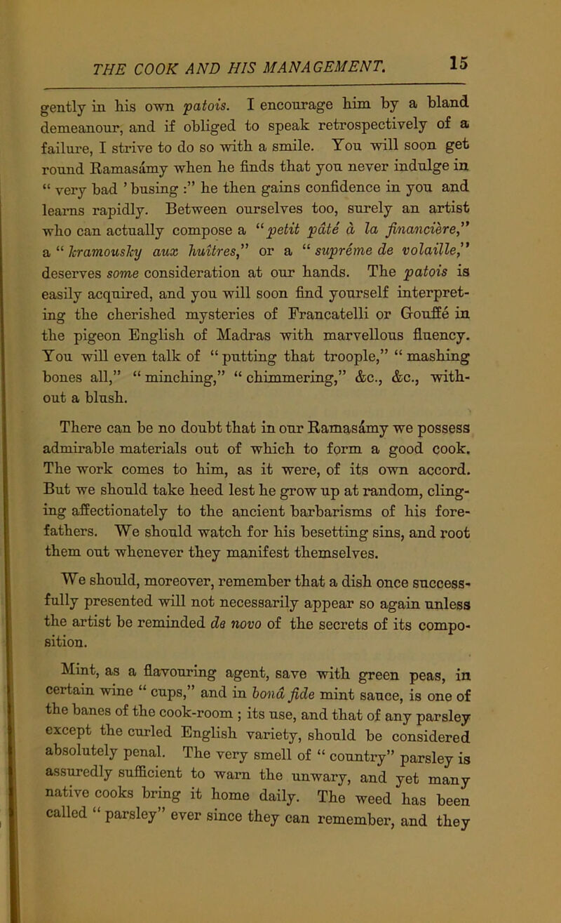 gently in his own patois. I encourage him by a bland demeanour, and if obliged to speak retrospectively of a failure, I strive to do so with a smile. Ton will soon get round Eamasamy when he finds that yon never indulge in “ very bad ’ busing he then gains confidence in you and learns rapidly. Between ourselves too, surely an artist who can actually compose a petit pate a la financiere,'* a “ kramouslcy aux Jiuitres,” or a “ supreme de volaille^' deserves some consideration at our hands. The patois is easily acquired, and you will soon find yourself interpret- ing the cherished mysteries of Francatelli or GoufEe in the pigeon English of Madras with marvellous fluency. You will even talk of “putting that troople,” “ mashing bones all,” “ minching,” “ chimmering,” &c., &c., with- out a blush. There can be no doubt that in our Eamasamy we possess admirable materials out of which to form a good cook. The work comes to him, as it were, of its own accord. But we should take heed lest he grow up at random, cling- ing affectionately to the ancient barbarisms of his fore- fathers. We should watch for his besetting sins, and root them out whenever they manifest themselves. We should, moreover, remember that a dish once success- fully presented will not necessarily appear so again unless the artist be reminded de novo of the secrets of its compo- sition. Mint, as a flavouring agent, save with green peas, in certain wine “ cups,” and in bond fide mint sauce, is one of the banes of the cook-room ; its use, and that of any parsley except the curled English variety, should be considered absolutely penal. The very smell of “ country” parsley is assuredly sufficient to warn the unwary, and yet many native cooks bring it home daily. The weed has been called “ parsley” ever since they can remember, and they