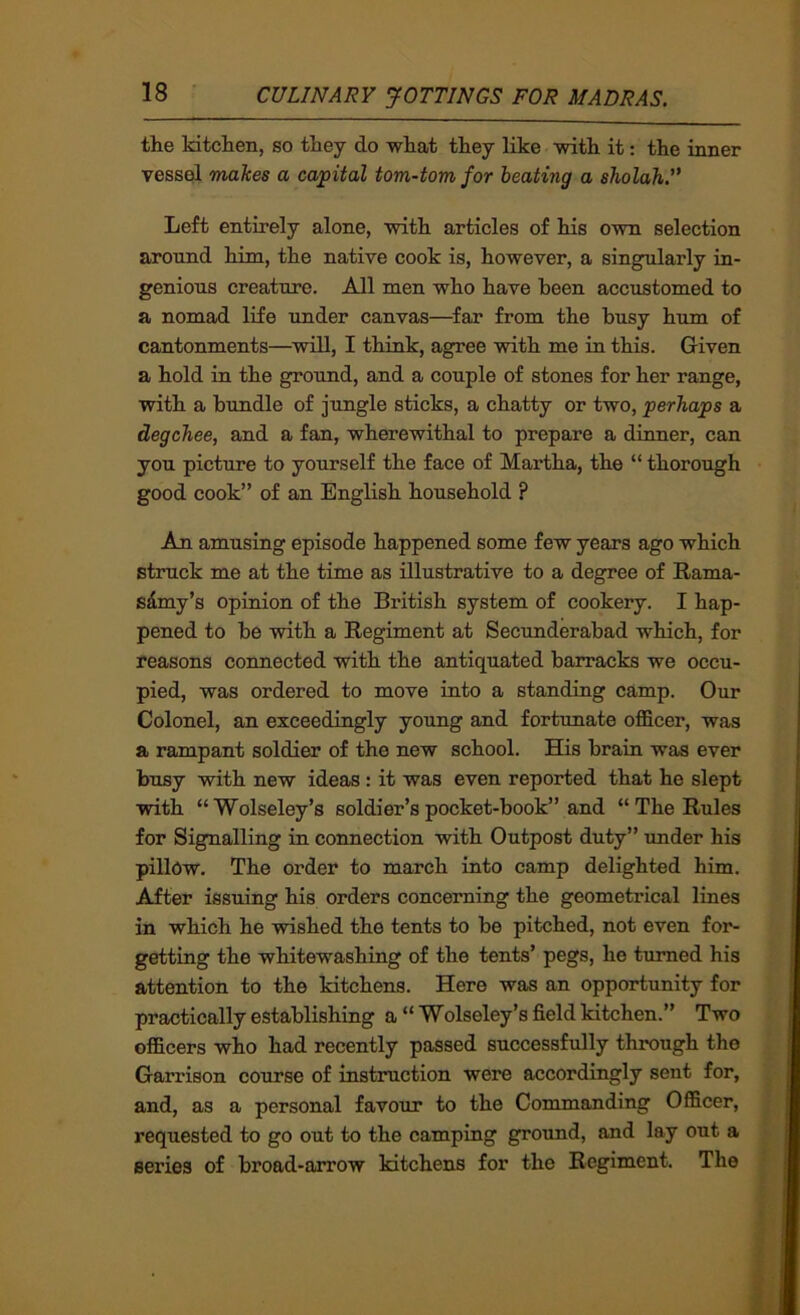 the kitchen, so they do what they like with it: the inner vessel makes a capital tom-tom for heating a sholah.” Left entirely alone, with articles of his own selection around him, the native cook is, however, a singularly in- genious creature. All men who have been accustomed to a nomad life under canvas—far from the busy hum of cantonments—will, I think, agree with me in this. Given a hold in the ground, and a couple of stones for her range, with a bundle of jungle sticks, a chatty or two, perhaps a degehee, and a fan, wherewithal to prepare a dinner, can you picture to yourself the face of Martha, the “ thorough good cook” of an English household ? An amusing episode happened some few years ago which struck me at the time as illustrative to a degree of Rama- s^my’s opinion of the British system of cookery. I hap- pened to be with a Regiment at Secunderabad which, for reasons coimected with the antiquated barracks we occu- pied, was ordered to move into a standing camp. Our Colonel, an exceedingly young and fortunate officer, was a rampant soldier of the new school. His brain was ever busy with new ideas: it was even reported that he slept with “Wolseley’s soldier’s pocket-book” and “The Rules for Signalling in connection with Outpost duty” under his pillow. The order to march into camp delighted him. After issuing his orders concerning the geometrical lines in which he wished the tents to be pitched, not even for- getting the whitewashing of the tents’ pegs, he turned his attention to the kitchens. Here was an opportunity for practically establishing a “ Wolseley’s field kitchen.” Two officers who had recently passed successfully through the Garrison course of instruction were accordingly sent for, and, as a personal favour to the Commanding Officer, requested to go out to the camping ground, and lay out a series of broad-arrow kitchens for the Regiment. The